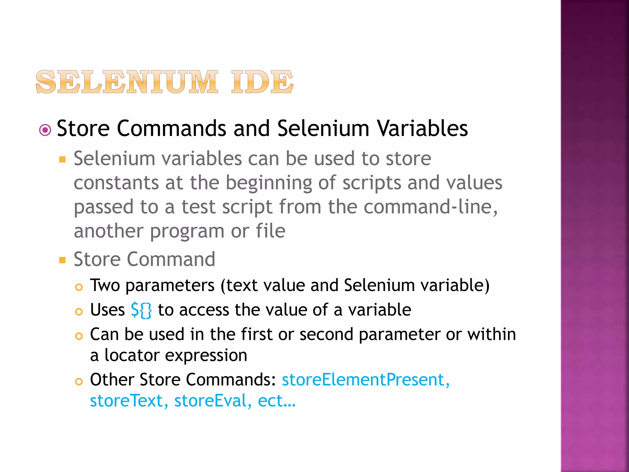  Store Commands and Selenium Variables
 Selenium variables can be used to store
constants at the beginning of scripts and values
passed to a test script from the command-line,
another program or file
 Store Command
 Two parameters (text value and Selenium variable)
 Uses ${} to access the value of a variable
 Can be used in the first or second parameter or within
a locator expression
 Other Store Commands: storeElementPresent,
storeText, storeEval, ect…
 