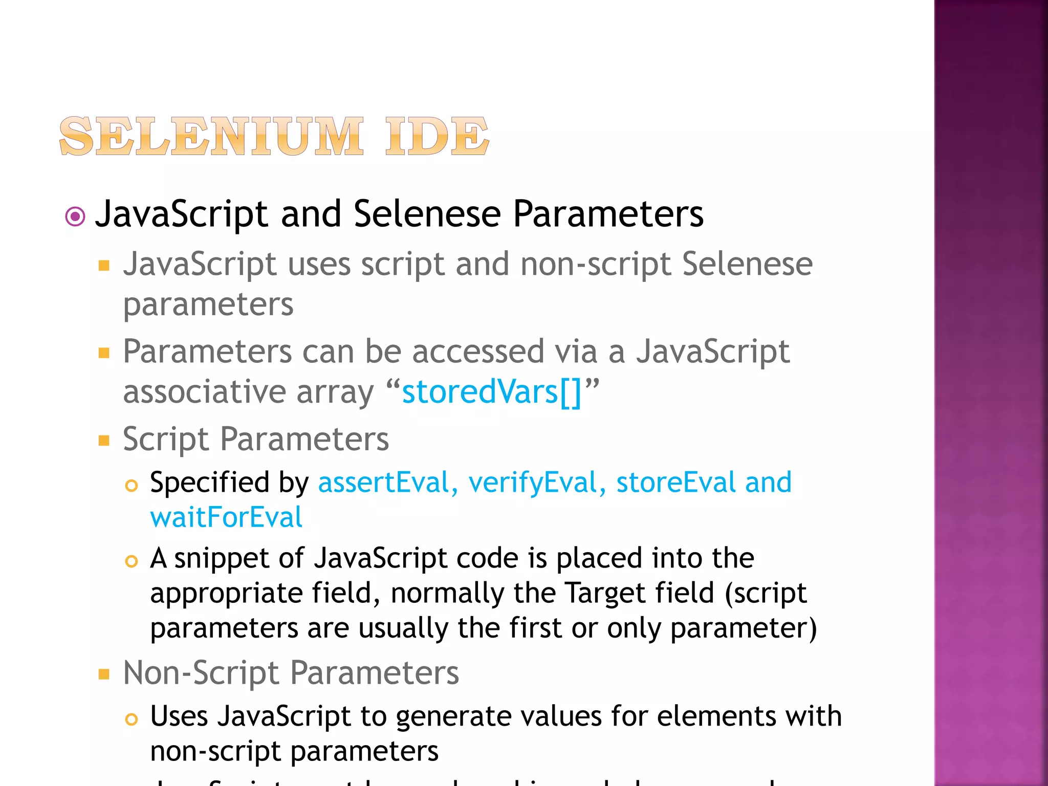  JavaScript and Selenese Parameters
 JavaScript uses script and non-script Selenese
parameters
 Parameters can be accessed via a JavaScript
associative array “storedVars[]”
 Script Parameters
 Specified by assertEval, verifyEval, storeEval and
waitForEval
 A snippet of JavaScript code is placed into the
appropriate field, normally the Target field (script
parameters are usually the first or only parameter)
 Non-Script Parameters
 Uses JavaScript to generate values for elements with
non-script parameters
 