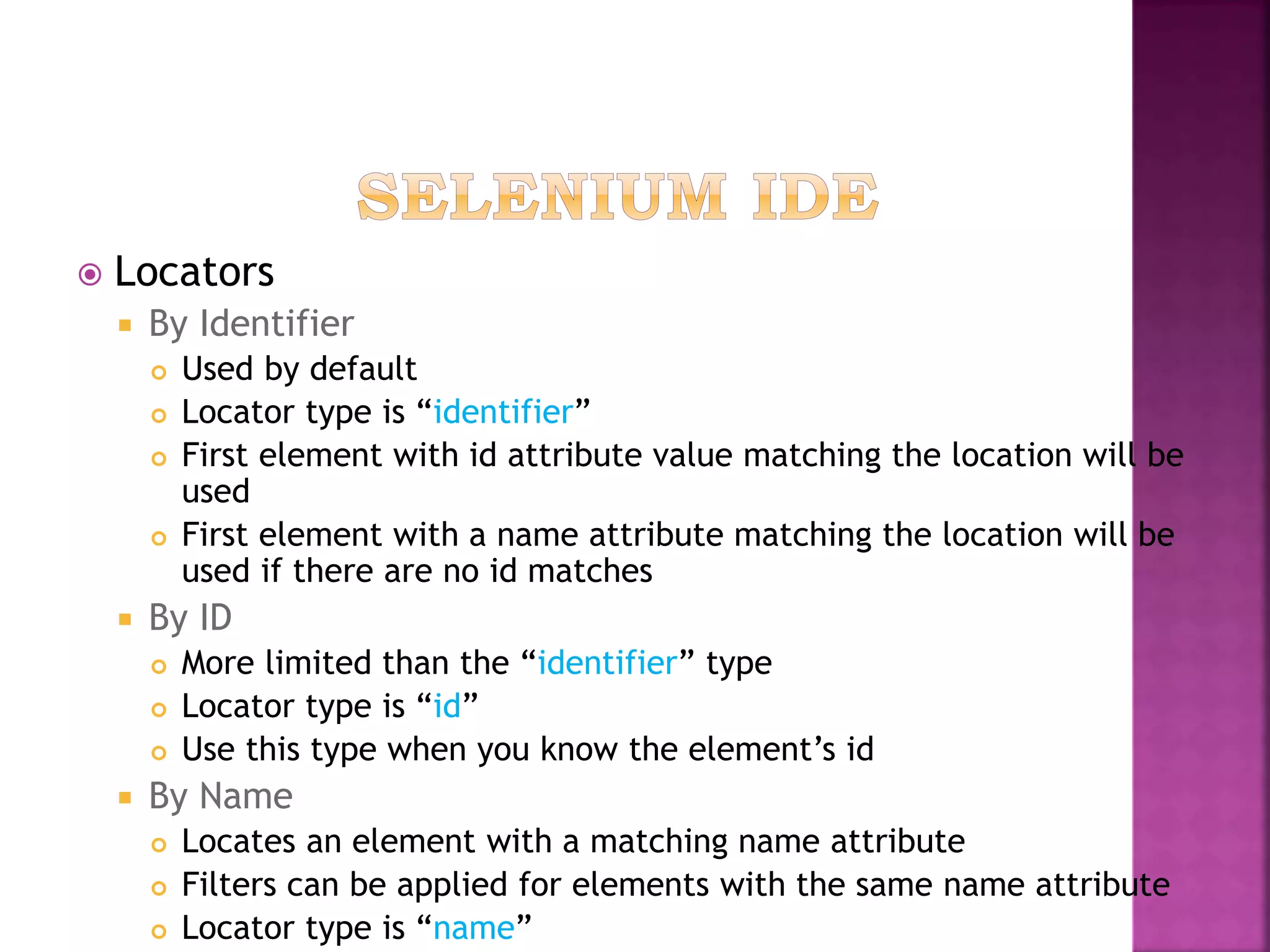  Locators
 By Identifier
 Used by default
 Locator type is “identifier”
 First element with id attribute value matching the location will be
used
 First element with a name attribute matching the location will be
used if there are no id matches
 By ID
 More limited than the “identifier” type
 Locator type is “id”
 Use this type when you know the element’s id
 By Name
 Locates an element with a matching name attribute
 Filters can be applied for elements with the same name attribute
 Locator type is “name”
 