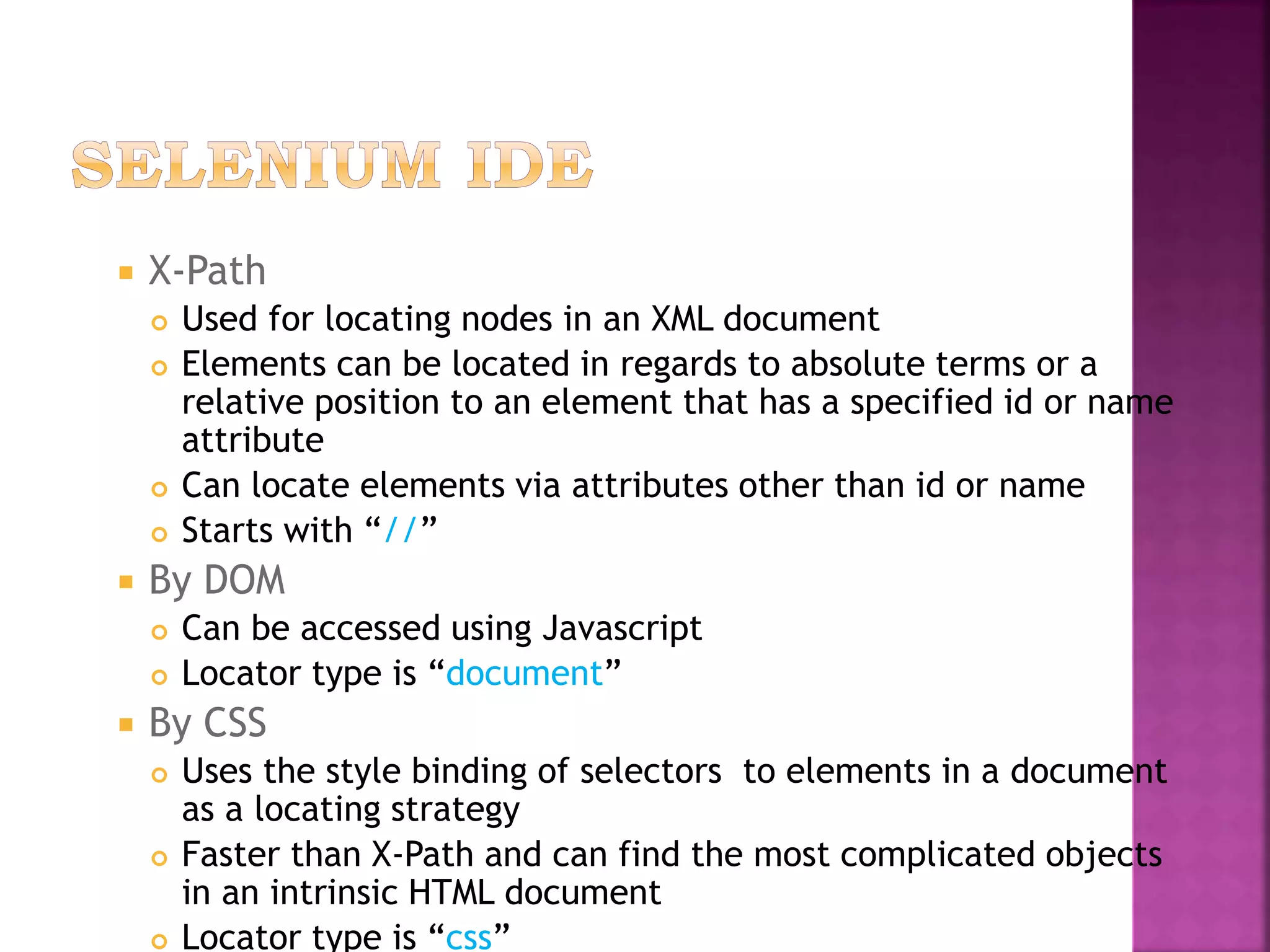  X-Path
 Used for locating nodes in an XML document
 Elements can be located in regards to absolute terms or a
relative position to an element that has a specified id or name
attribute
 Can locate elements via attributes other than id or name
 Starts with “//”
 By DOM
 Can be accessed using Javascript
 Locator type is “document”
 By CSS
 Uses the style binding of selectors to elements in a document
as a locating strategy
 Faster than X-Path and can find the most complicated objects
in an intrinsic HTML document
 Locator type is “css”
 