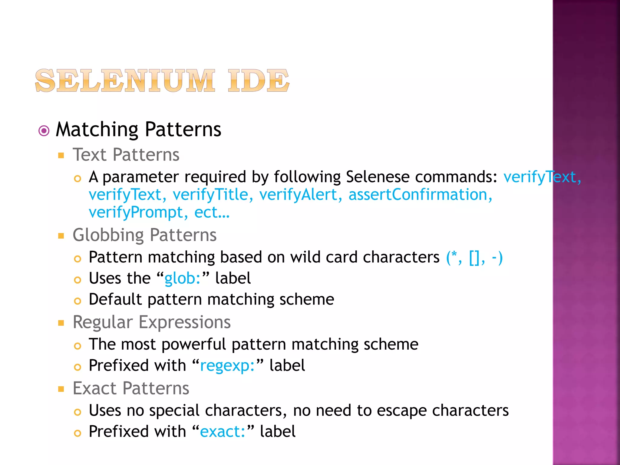  Matching Patterns
 Text Patterns
 A parameter required by following Selenese commands: verifyText,
verifyText, verifyTitle, verifyAlert, assertConfirmation,
verifyPrompt, ect…
 Globbing Patterns
 Pattern matching based on wild card characters (*, [], -)
 Uses the “glob:” label
 Default pattern matching scheme
 Regular Expressions
 The most powerful pattern matching scheme
 Prefixed with “regexp:” label
 Exact Patterns
 Uses no special characters, no need to escape characters
 Prefixed with “exact:” label
 