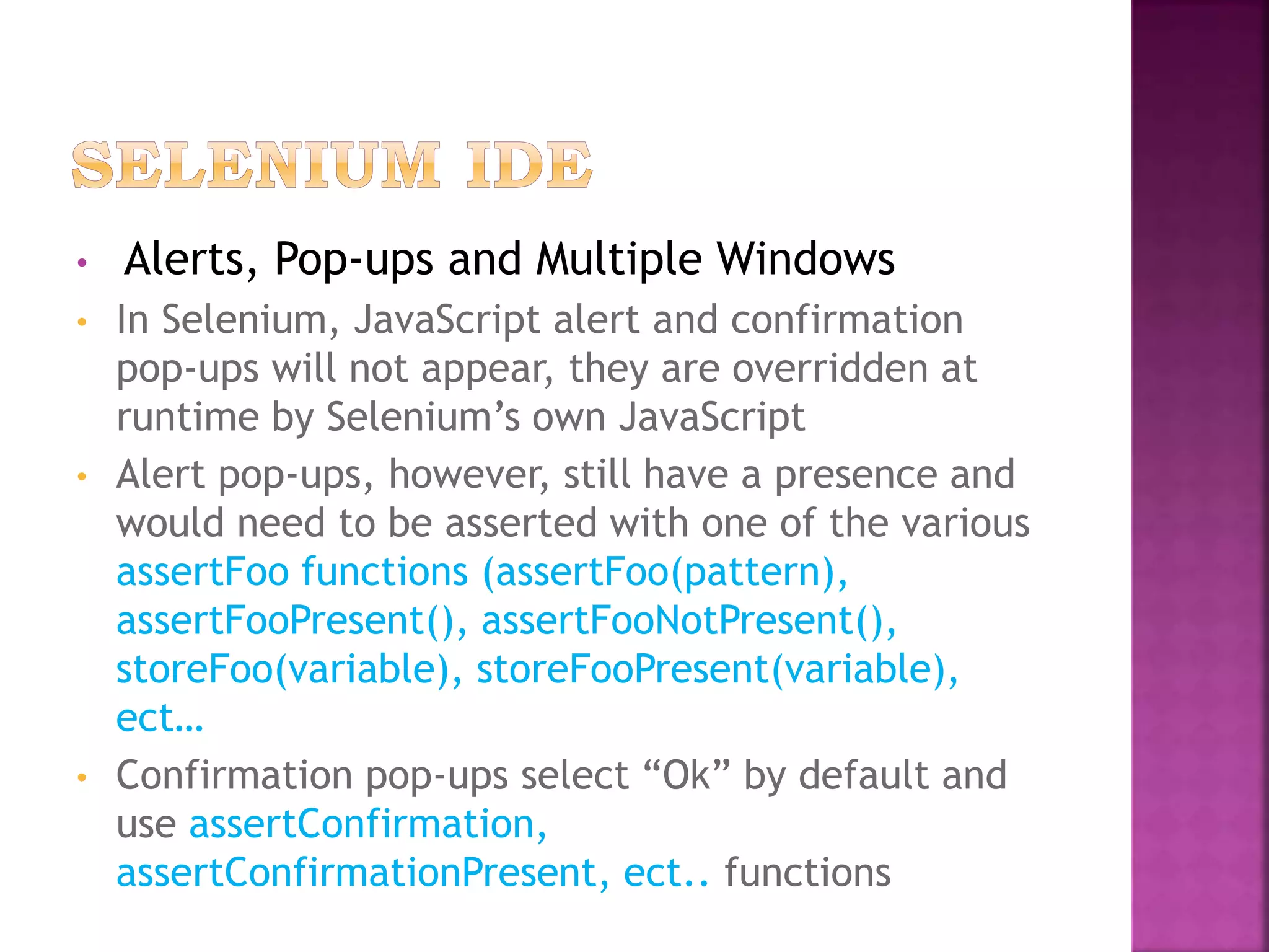 • Alerts, Pop-ups and Multiple Windows
• In Selenium, JavaScript alert and confirmation
pop-ups will not appear, they are overridden at
runtime by Selenium’s own JavaScript
• Alert pop-ups, however, still have a presence and
would need to be asserted with one of the various
assertFoo functions (assertFoo(pattern),
assertFooPresent(), assertFooNotPresent(),
storeFoo(variable), storeFooPresent(variable),
ect…
• Confirmation pop-ups select “Ok” by default and
use assertConfirmation,
assertConfirmationPresent, ect.. functions
 