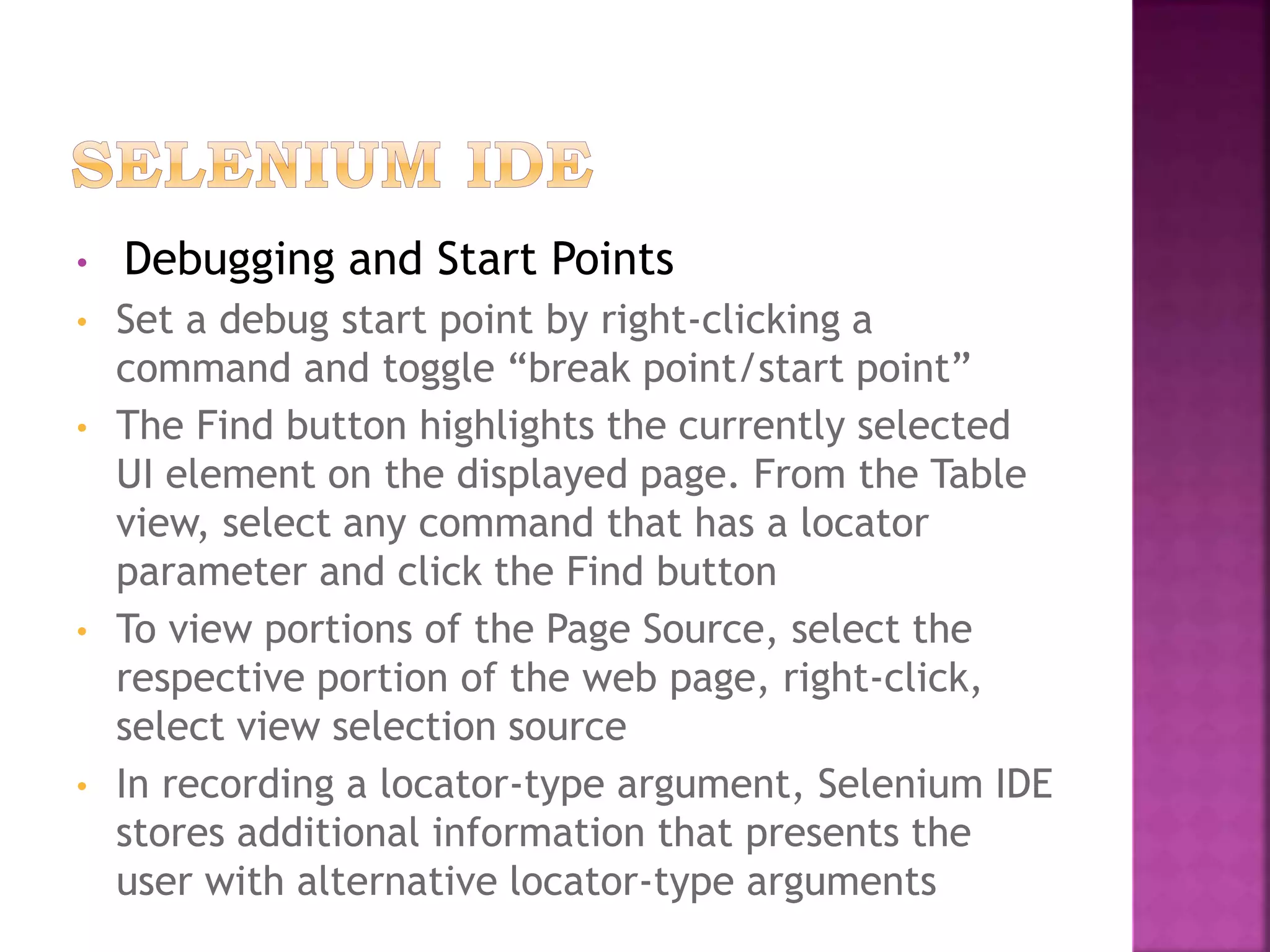 • Debugging and Start Points
• Set a debug start point by right-clicking a
command and toggle “break point/start point”
• The Find button highlights the currently selected
UI element on the displayed page. From the Table
view, select any command that has a locator
parameter and click the Find button
• To view portions of the Page Source, select the
respective portion of the web page, right-click,
select view selection source
• In recording a locator-type argument, Selenium IDE
stores additional information that presents the
user with alternative locator-type arguments
 