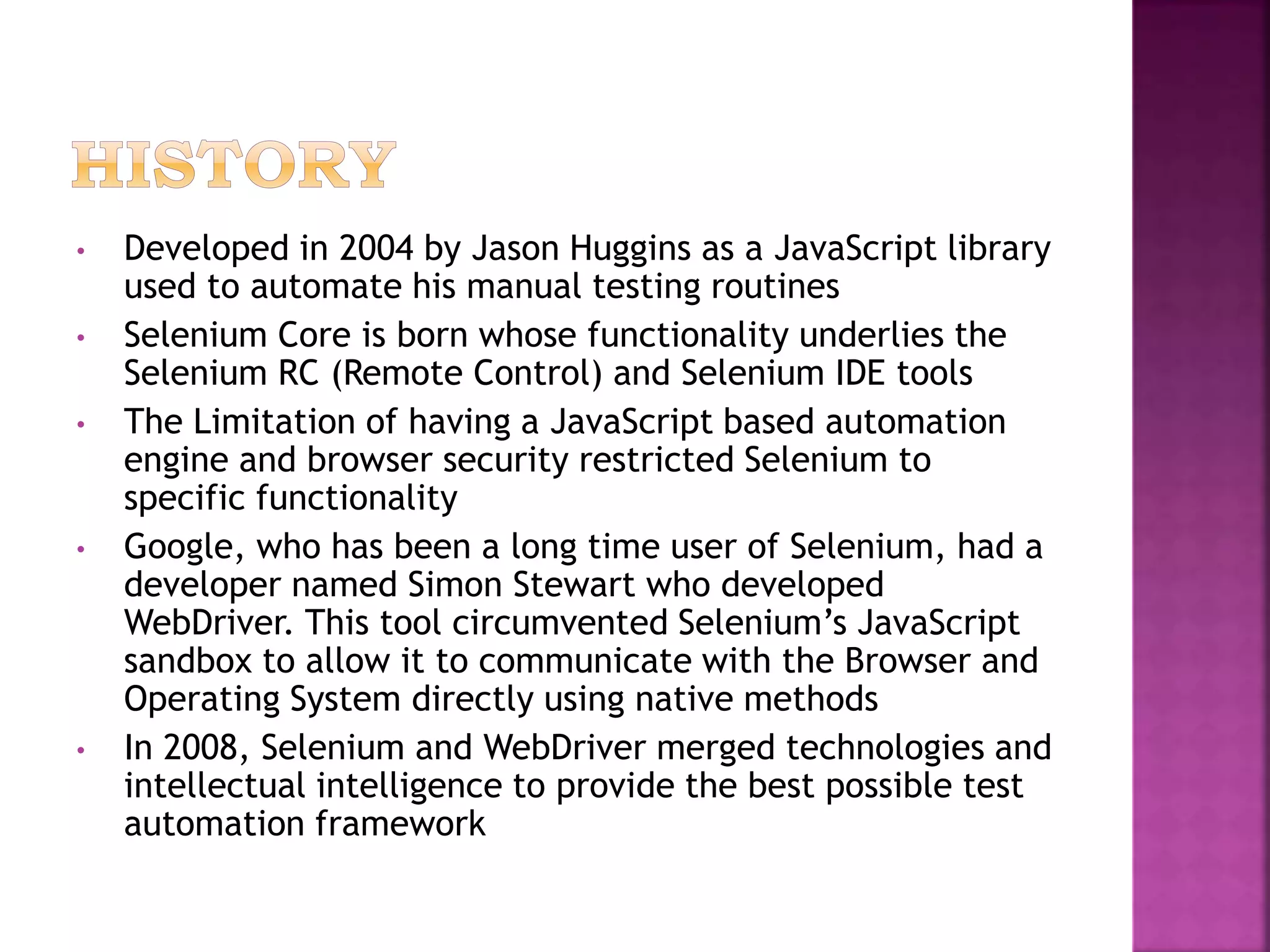 • Developed in 2004 by Jason Huggins as a JavaScript library
used to automate his manual testing routines
• Selenium Core is born whose functionality underlies the
Selenium RC (Remote Control) and Selenium IDE tools
• The Limitation of having a JavaScript based automation
engine and browser security restricted Selenium to
specific functionality
• Google, who has been a long time user of Selenium, had a
developer named Simon Stewart who developed
WebDriver. This tool circumvented Selenium’s JavaScript
sandbox to allow it to communicate with the Browser and
Operating System directly using native methods
• In 2008, Selenium and WebDriver merged technologies and
intellectual intelligence to provide the best possible test
automation framework
 