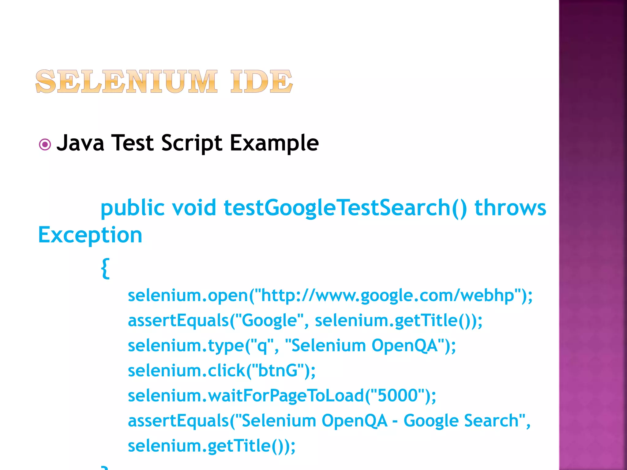  Java Test Script Example
public void testGoogleTestSearch() throws
Exception
{
selenium.open("http://www.google.com/webhp");
assertEquals("Google", selenium.getTitle());
selenium.type("q", "Selenium OpenQA");
selenium.click("btnG");
selenium.waitForPageToLoad("5000");
assertEquals("Selenium OpenQA - Google Search",
selenium.getTitle());
 