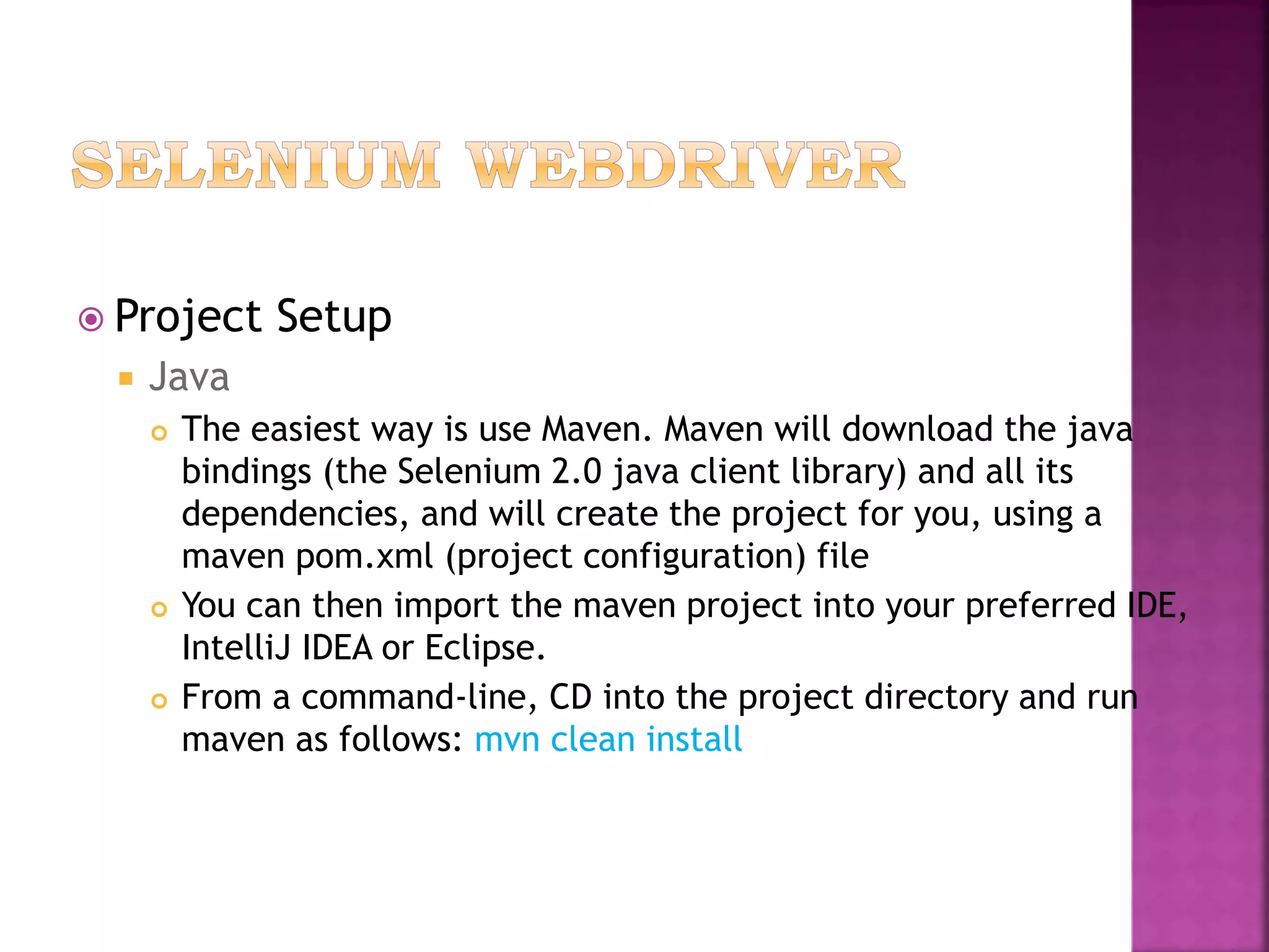  Project Setup
 Java
 The easiest way is use Maven. Maven will download the java
bindings (the Selenium 2.0 java client library) and all its
dependencies, and will create the project for you, using a
maven pom.xml (project configuration) file
 You can then import the maven project into your preferred IDE,
IntelliJ IDEA or Eclipse.
 From a command-line, CD into the project directory and run
maven as follows: mvn clean install
 