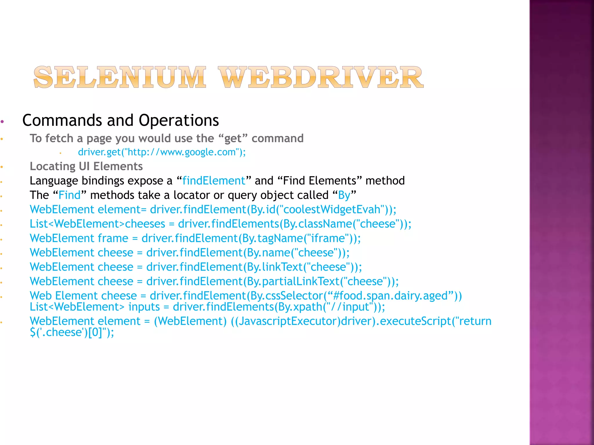 • Commands and Operations
• To fetch a page you would use the “get” command
• driver.get("http://www.google.com");
• Locating UI Elements
• Language bindings expose a “findElement” and “Find Elements” method
• The “Find” methods take a locator or query object called “By”
• WebElement element= driver.findElement(By.id("coolestWidgetEvah"));
• List<WebElement>cheeses = driver.findElements(By.className("cheese"));
• WebElement frame = driver.findElement(By.tagName("iframe"));
• WebElement cheese = driver.findElement(By.name("cheese"));
• WebElement cheese = driver.findElement(By.linkText("cheese"));
• WebElement cheese = driver.findElement(By.partialLinkText("cheese"));
• Web Element cheese = driver.findElement(By.cssSelector(“#food.span.dairy.aged”))
List<WebElement> inputs = driver.findElements(By.xpath("//input"));
• WebElement element = (WebElement) ((JavascriptExecutor)driver).executeScript("return
$('.cheese')[0]");
 