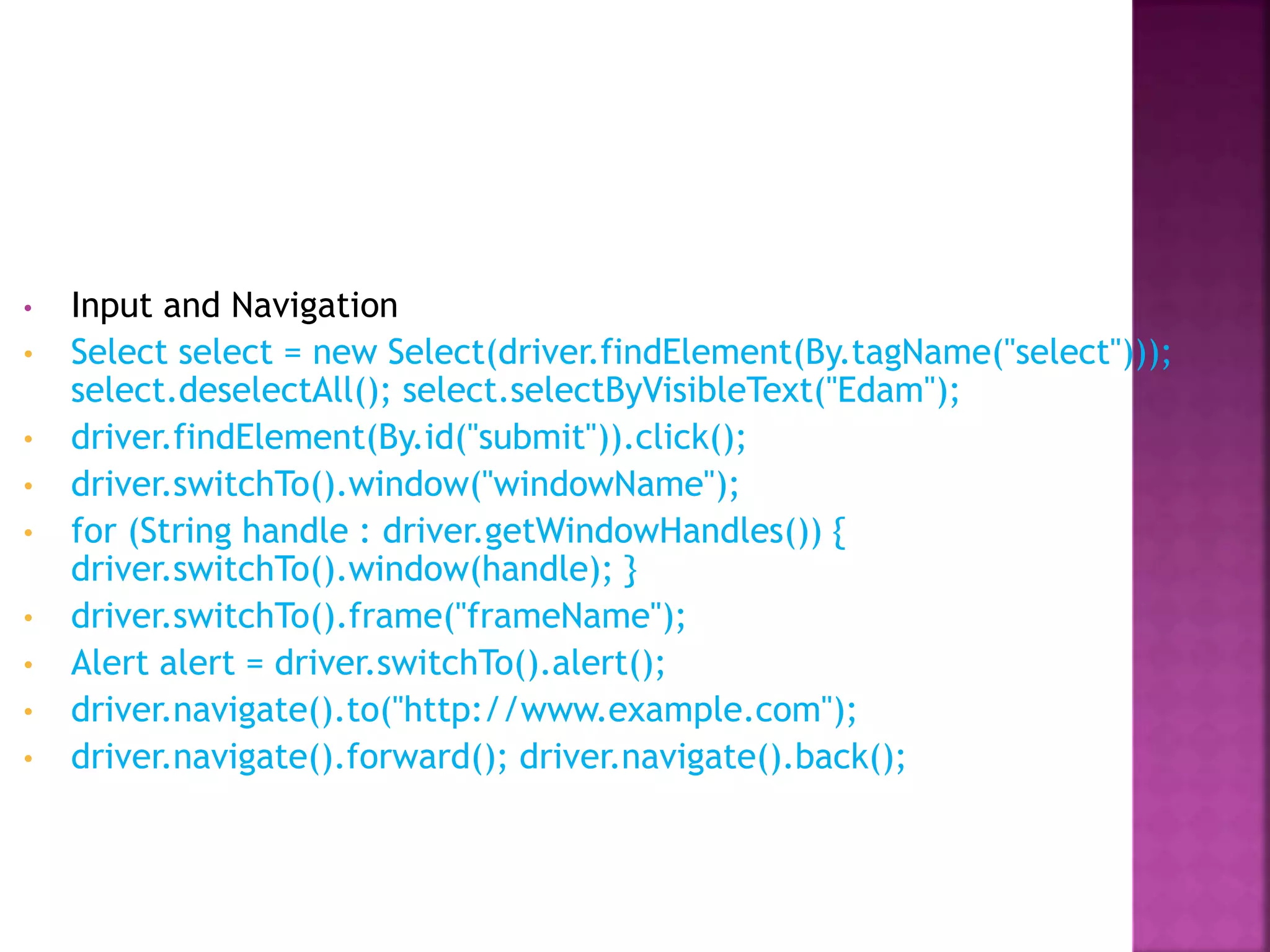 • Input and Navigation
• Select select = new Select(driver.findElement(By.tagName("select")));
select.deselectAll(); select.selectByVisibleText("Edam");
• driver.findElement(By.id("submit")).click();
• driver.switchTo().window("windowName");
• for (String handle : driver.getWindowHandles()) {
driver.switchTo().window(handle); }
• driver.switchTo().frame("frameName");
• Alert alert = driver.switchTo().alert();
• driver.navigate().to("http://www.example.com");
• driver.navigate().forward(); driver.navigate().back();
 