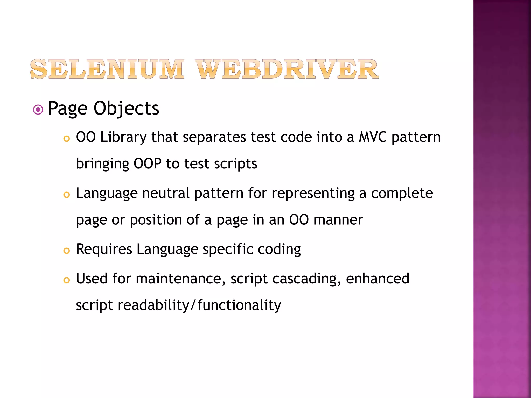  Page Objects
 OO Library that separates test code into a MVC pattern
bringing OOP to test scripts
 Language neutral pattern for representing a complete
page or position of a page in an OO manner
 Requires Language specific coding
 Used for maintenance, script cascading, enhanced
script readability/functionality
 
