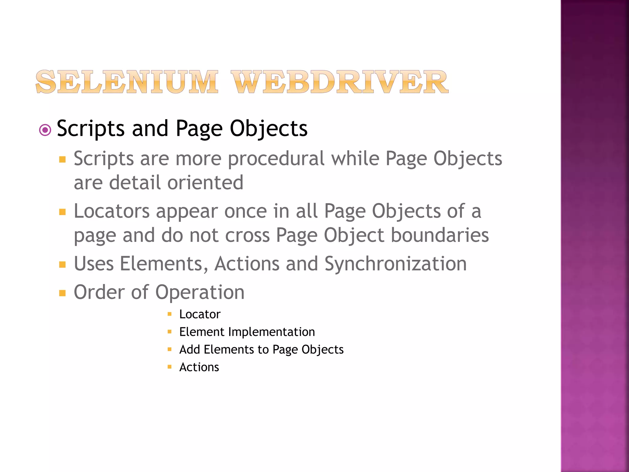  Scripts and Page Objects
 Scripts are more procedural while Page Objects
are detail oriented
 Locators appear once in all Page Objects of a
page and do not cross Page Object boundaries
 Uses Elements, Actions and Synchronization
 Order of Operation
 Locator
 Element Implementation
 Add Elements to Page Objects
 Actions
 