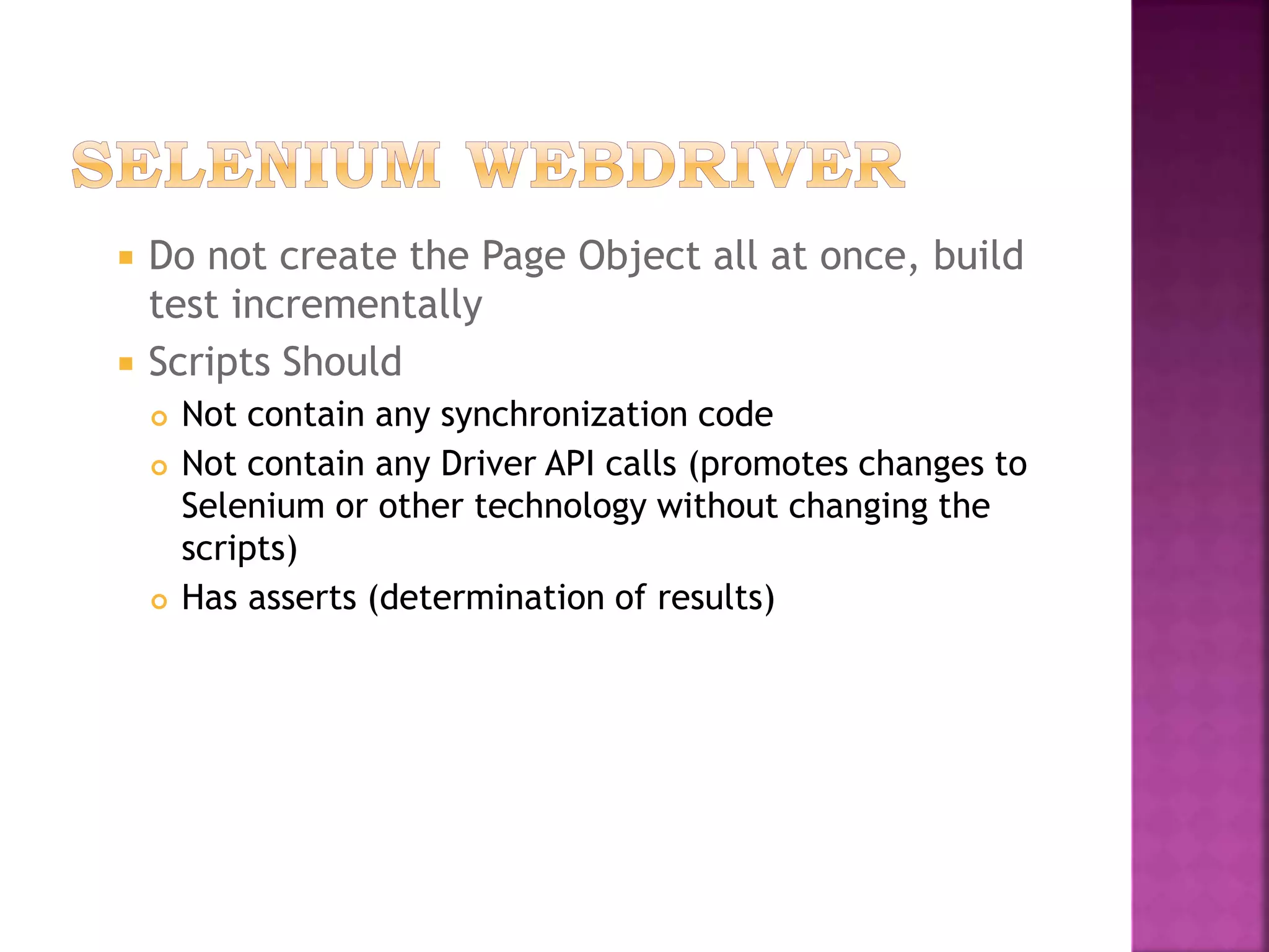  Do not create the Page Object all at once, build
test incrementally
 Scripts Should
 Not contain any synchronization code
 Not contain any Driver API calls (promotes changes to
Selenium or other technology without changing the
scripts)
 Has asserts (determination of results)
 
