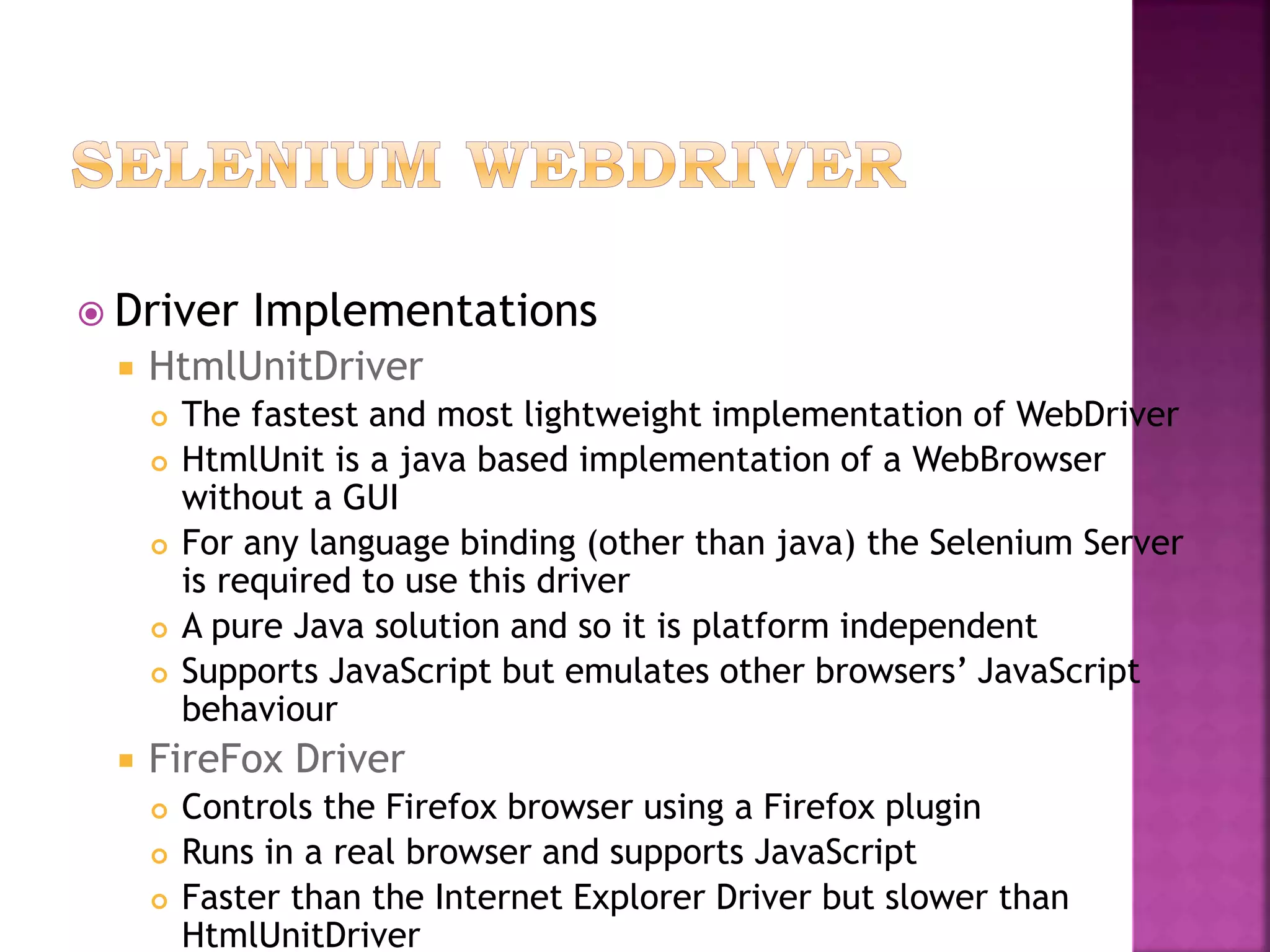  Driver Implementations
 HtmlUnitDriver
 The fastest and most lightweight implementation of WebDriver
 HtmlUnit is a java based implementation of a WebBrowser
without a GUI
 For any language binding (other than java) the Selenium Server
is required to use this driver
 A pure Java solution and so it is platform independent
 Supports JavaScript but emulates other browsers’ JavaScript
behaviour
 FireFox Driver
 Controls the Firefox browser using a Firefox plugin
 Runs in a real browser and supports JavaScript
 Faster than the Internet Explorer Driver but slower than
HtmlUnitDriver
 