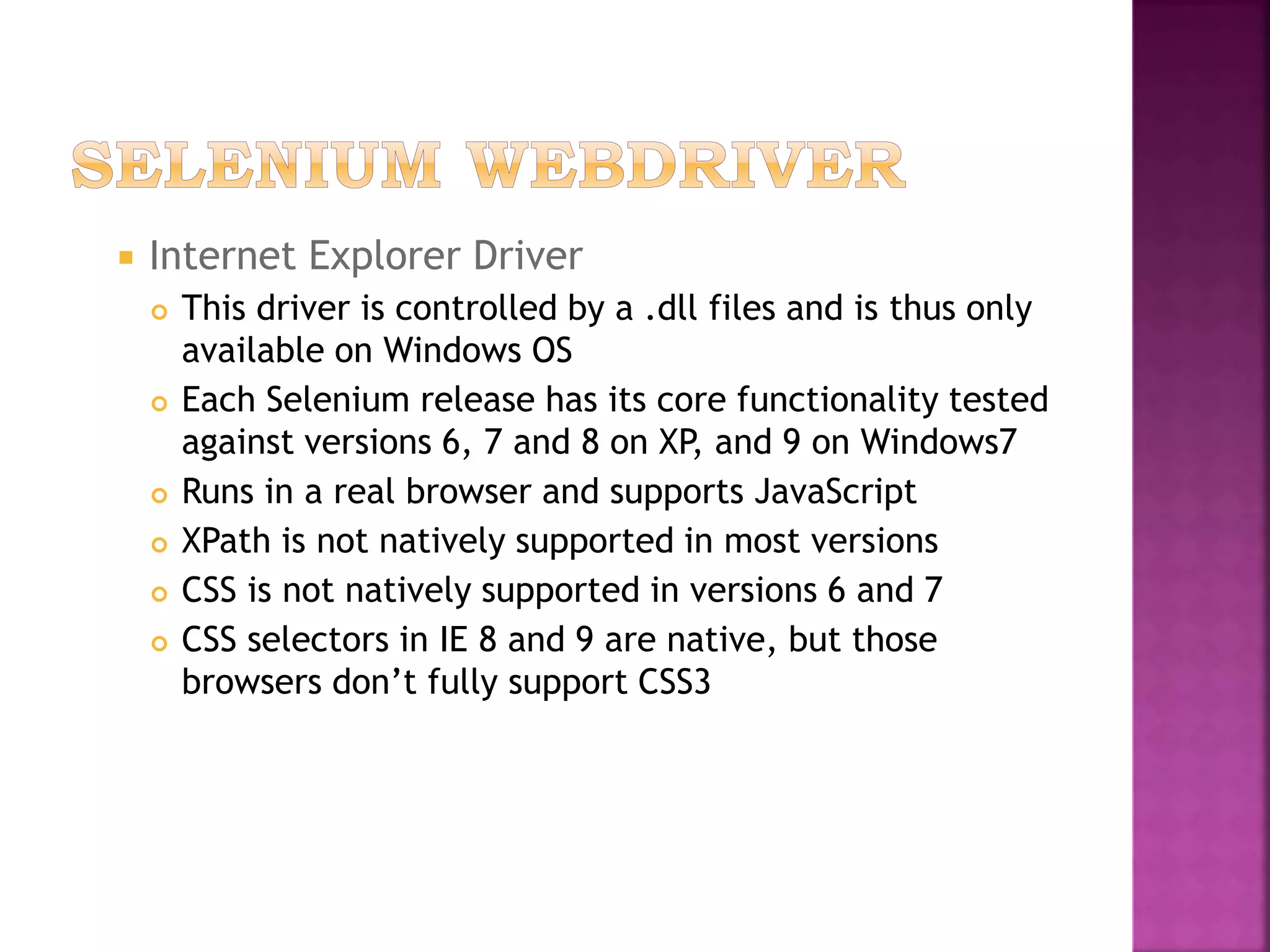  Internet Explorer Driver
 This driver is controlled by a .dll files and is thus only
available on Windows OS
 Each Selenium release has its core functionality tested
against versions 6, 7 and 8 on XP, and 9 on Windows7
 Runs in a real browser and supports JavaScript
 XPath is not natively supported in most versions
 CSS is not natively supported in versions 6 and 7
 CSS selectors in IE 8 and 9 are native, but those
browsers don’t fully support CSS3
 