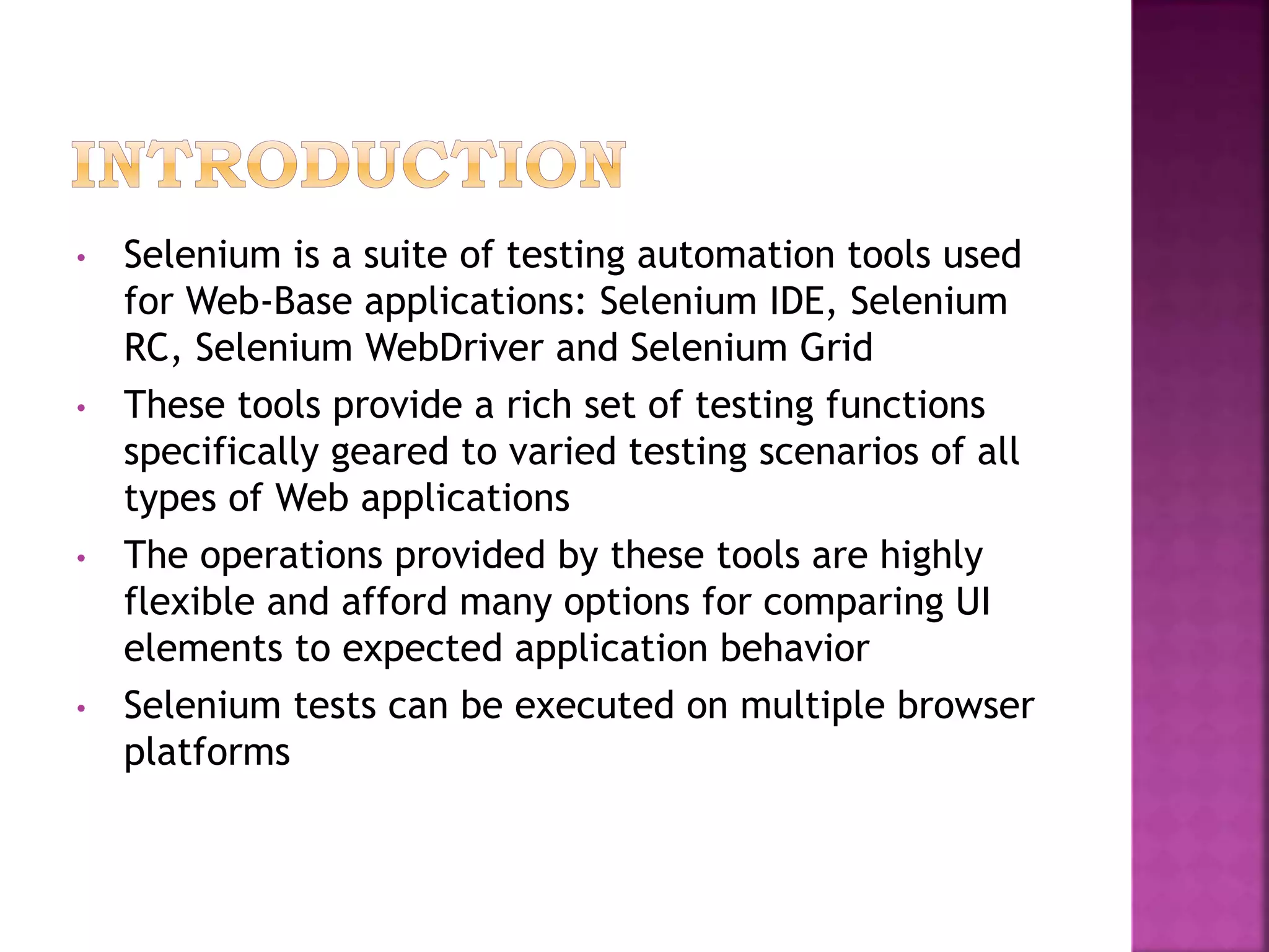 • Selenium is a suite of testing automation tools used
for Web-Base applications: Selenium IDE, Selenium
RC, Selenium WebDriver and Selenium Grid
• These tools provide a rich set of testing functions
specifically geared to varied testing scenarios of all
types of Web applications
• The operations provided by these tools are highly
flexible and afford many options for comparing UI
elements to expected application behavior
• Selenium tests can be executed on multiple browser
platforms
 