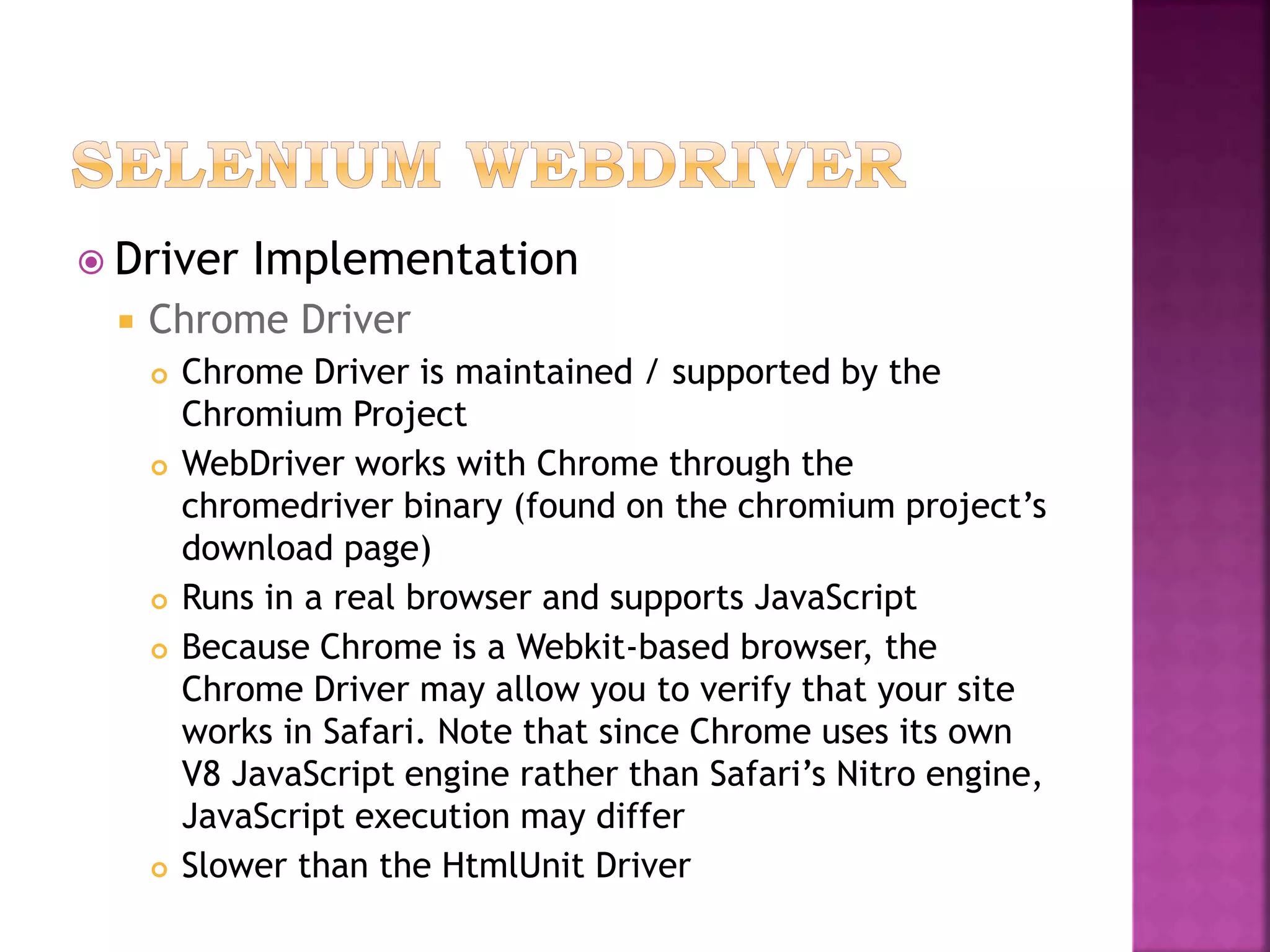  Driver Implementation
 Chrome Driver
 Chrome Driver is maintained / supported by the
Chromium Project
 WebDriver works with Chrome through the
chromedriver binary (found on the chromium project’s
download page)
 Runs in a real browser and supports JavaScript
 Because Chrome is a Webkit-based browser, the
Chrome Driver may allow you to verify that your site
works in Safari. Note that since Chrome uses its own
V8 JavaScript engine rather than Safari’s Nitro engine,
JavaScript execution may differ
 Slower than the HtmlUnit Driver
 