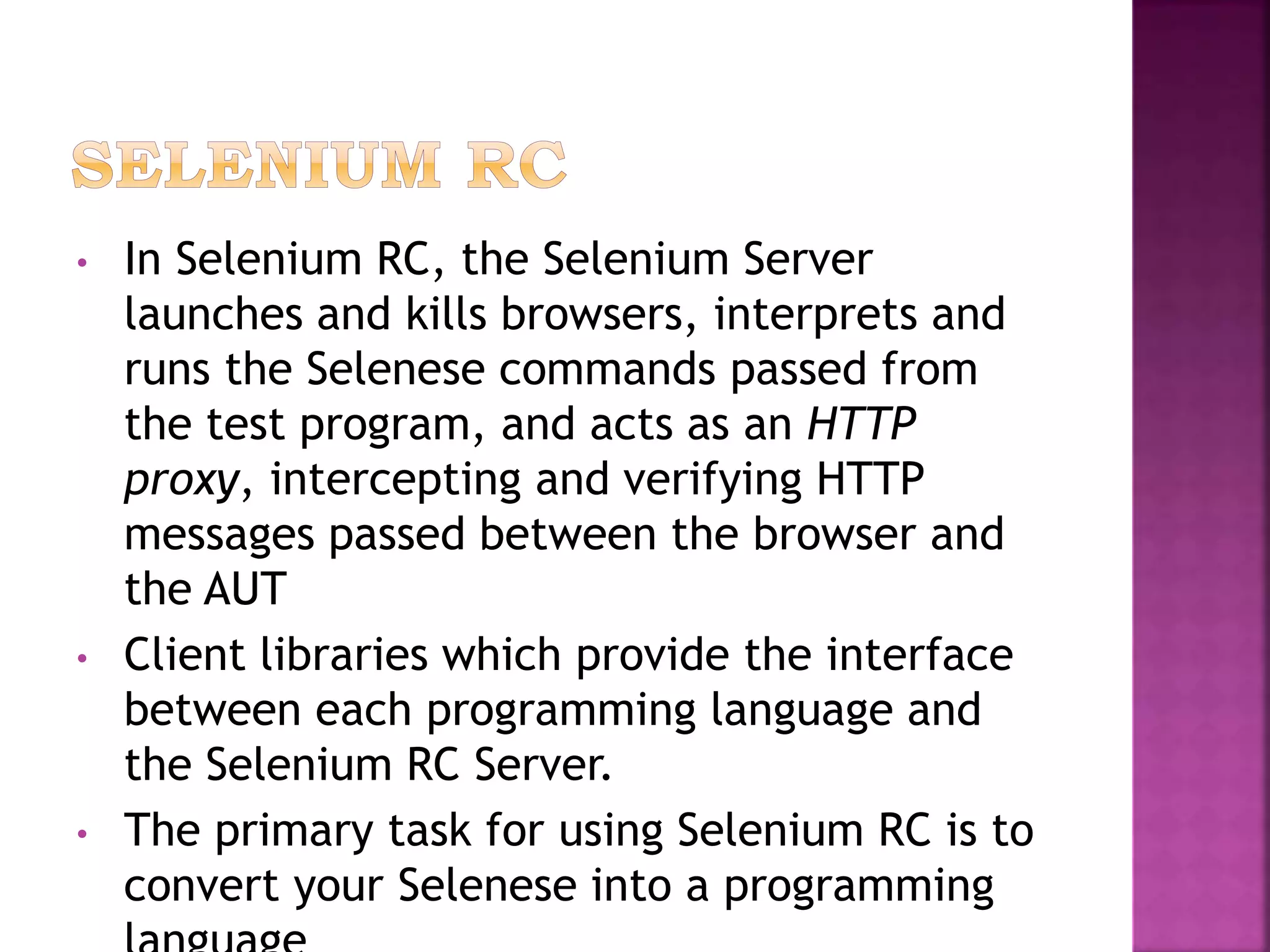 • In Selenium RC, the Selenium Server
launches and kills browsers, interprets and
runs the Selenese commands passed from
the test program, and acts as an HTTP
proxy, intercepting and verifying HTTP
messages passed between the browser and
the AUT
• Client libraries which provide the interface
between each programming language and
the Selenium RC Server.
• The primary task for using Selenium RC is to
convert your Selenese into a programming
 
