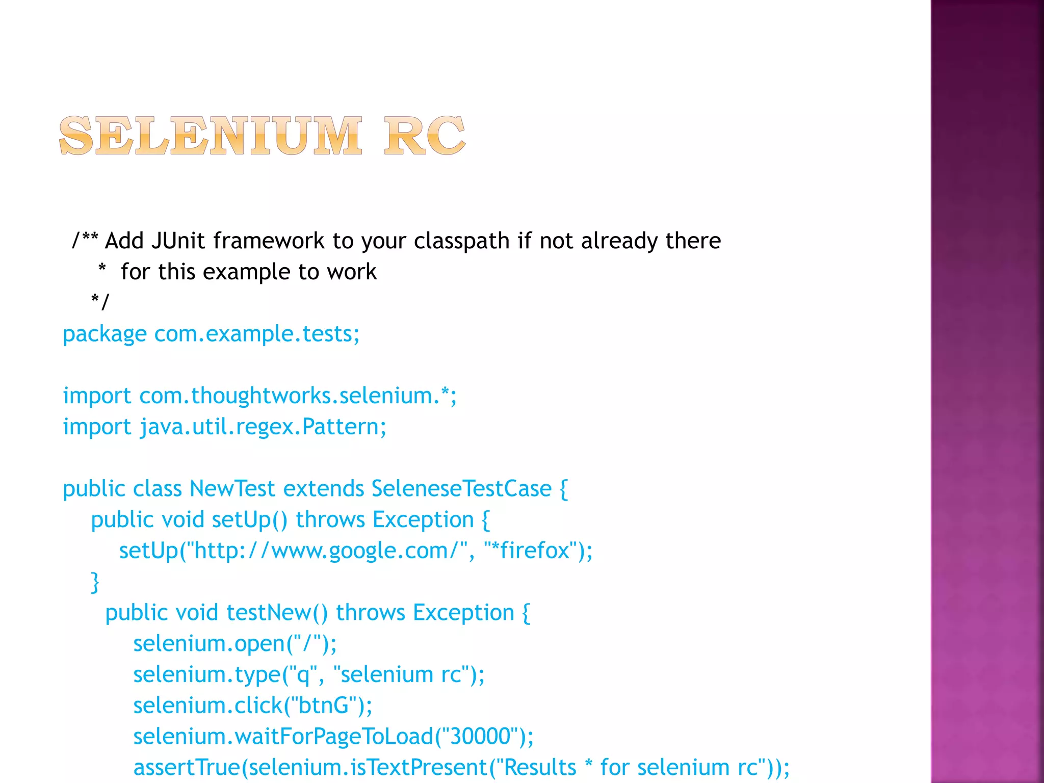 /** Add JUnit framework to your classpath if not already there
* for this example to work
*/
package com.example.tests;
import com.thoughtworks.selenium.*;
import java.util.regex.Pattern;
public class NewTest extends SeleneseTestCase {
public void setUp() throws Exception {
setUp("http://www.google.com/", "*firefox");
}
public void testNew() throws Exception {
selenium.open("/");
selenium.type("q", "selenium rc");
selenium.click("btnG");
selenium.waitForPageToLoad("30000");
assertTrue(selenium.isTextPresent("Results * for selenium rc"));
 