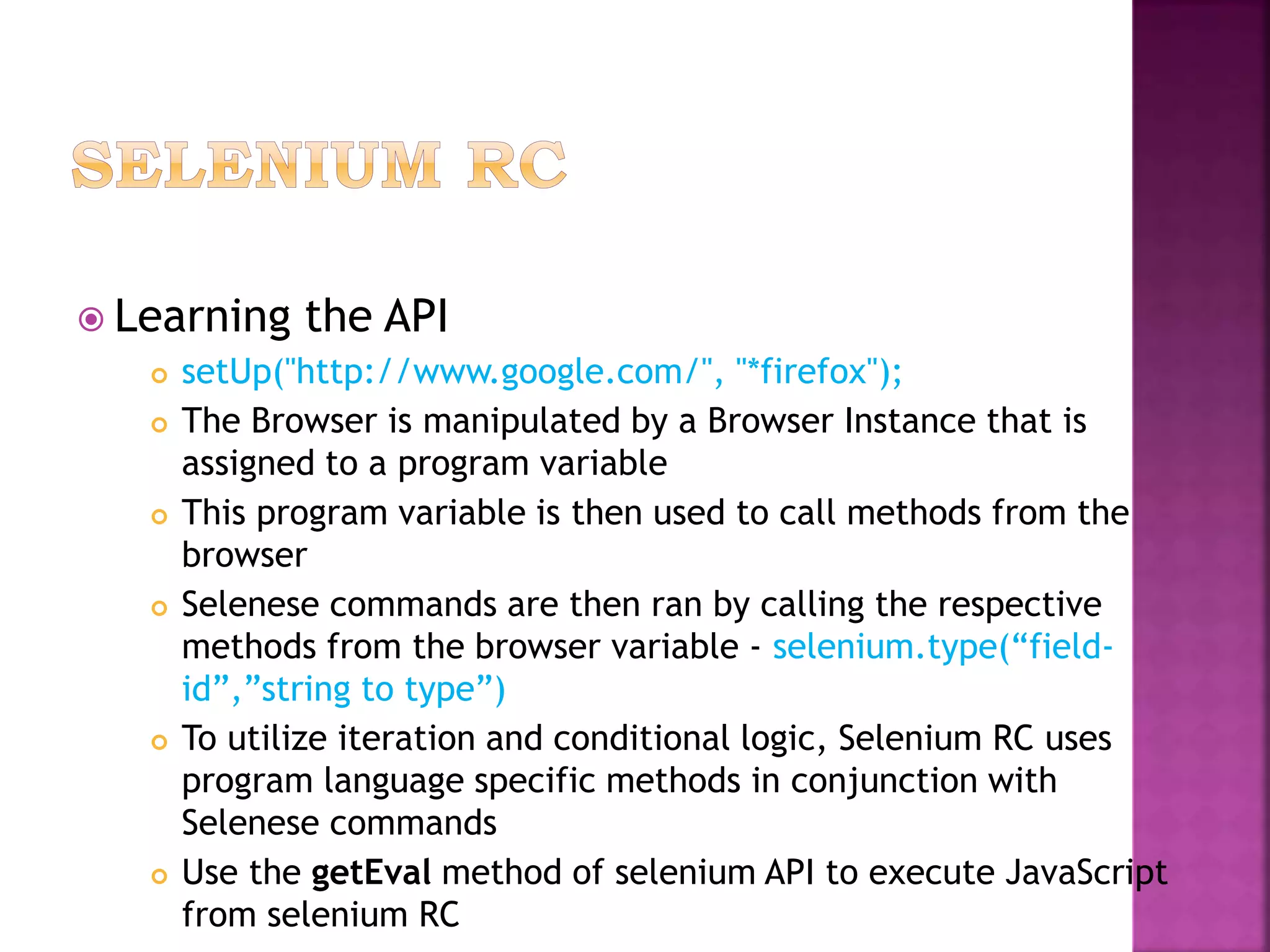  Learning the API
 setUp("http://www.google.com/", "*firefox");
 The Browser is manipulated by a Browser Instance that is
assigned to a program variable
 This program variable is then used to call methods from the
browser
 Selenese commands are then ran by calling the respective
methods from the browser variable - selenium.type(“field-
id”,”string to type”)
 To utilize iteration and conditional logic, Selenium RC uses
program language specific methods in conjunction with
Selenese commands
 Use the getEval method of selenium API to execute JavaScript
from selenium RC
 