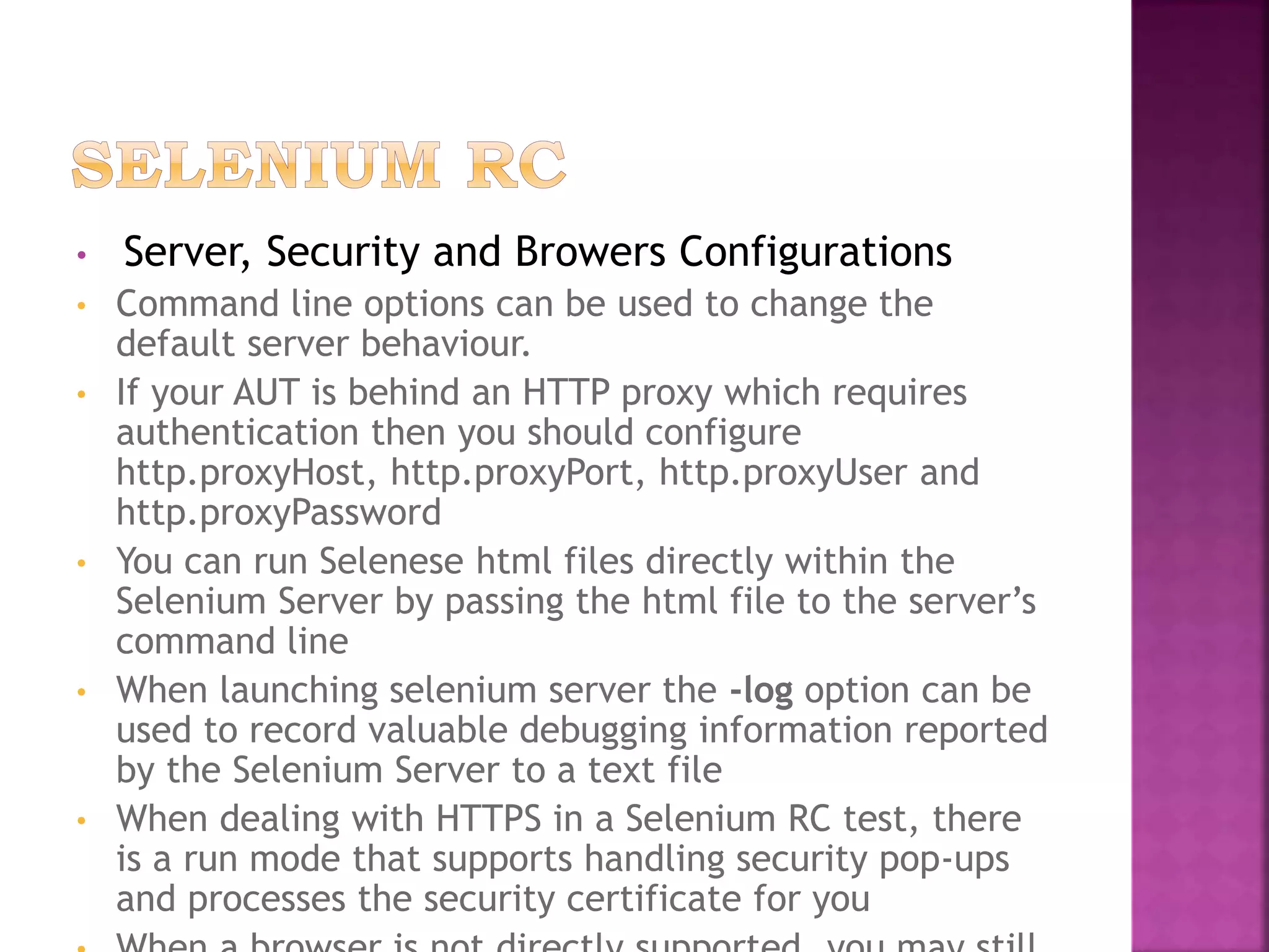 • Server, Security and Browers Configurations
• Command line options can be used to change the
default server behaviour.
• If your AUT is behind an HTTP proxy which requires
authentication then you should configure
http.proxyHost, http.proxyPort, http.proxyUser and
http.proxyPassword
• You can run Selenese html files directly within the
Selenium Server by passing the html file to the server’s
command line
• When launching selenium server the -log option can be
used to record valuable debugging information reported
by the Selenium Server to a text file
• When dealing with HTTPS in a Selenium RC test, there
is a run mode that supports handling security pop-ups
and processes the security certificate for you
 