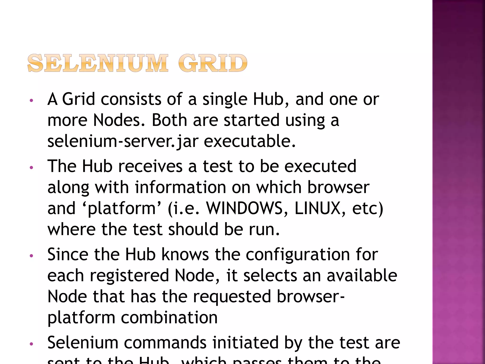 • A Grid consists of a single Hub, and one or
more Nodes. Both are started using a
selenium-server.jar executable.
• The Hub receives a test to be executed
along with information on which browser
and ‘platform’ (i.e. WINDOWS, LINUX, etc)
where the test should be run.
• Since the Hub knows the configuration for
each registered Node, it selects an available
Node that has the requested browser-
platform combination
• Selenium commands initiated by the test are
 