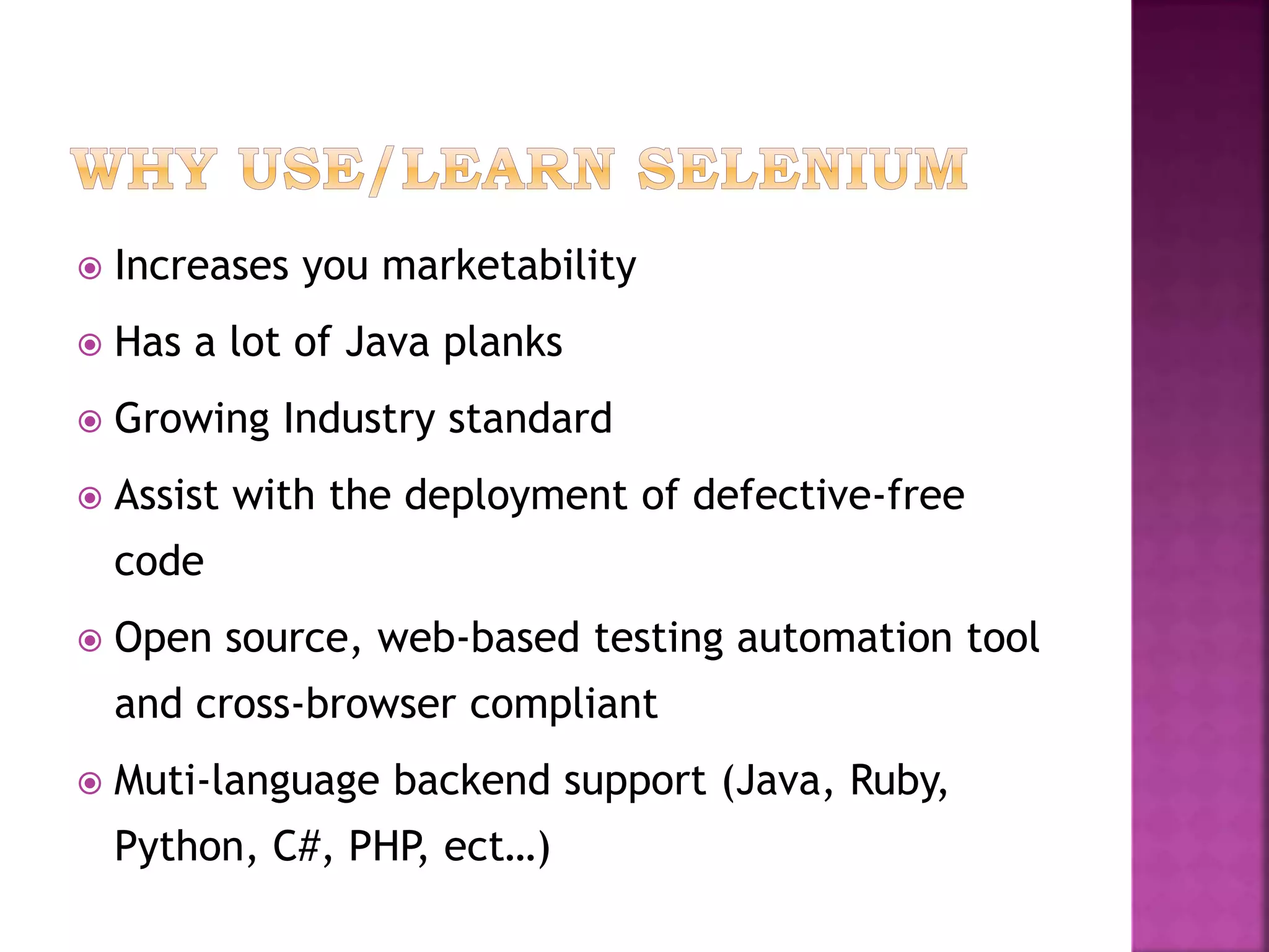  Increases you marketability
 Has a lot of Java planks
 Growing Industry standard
 Assist with the deployment of defective-free
code
 Open source, web-based testing automation tool
and cross-browser compliant
 Muti-language backend support (Java, Ruby,
Python, C#, PHP, ect…)
 