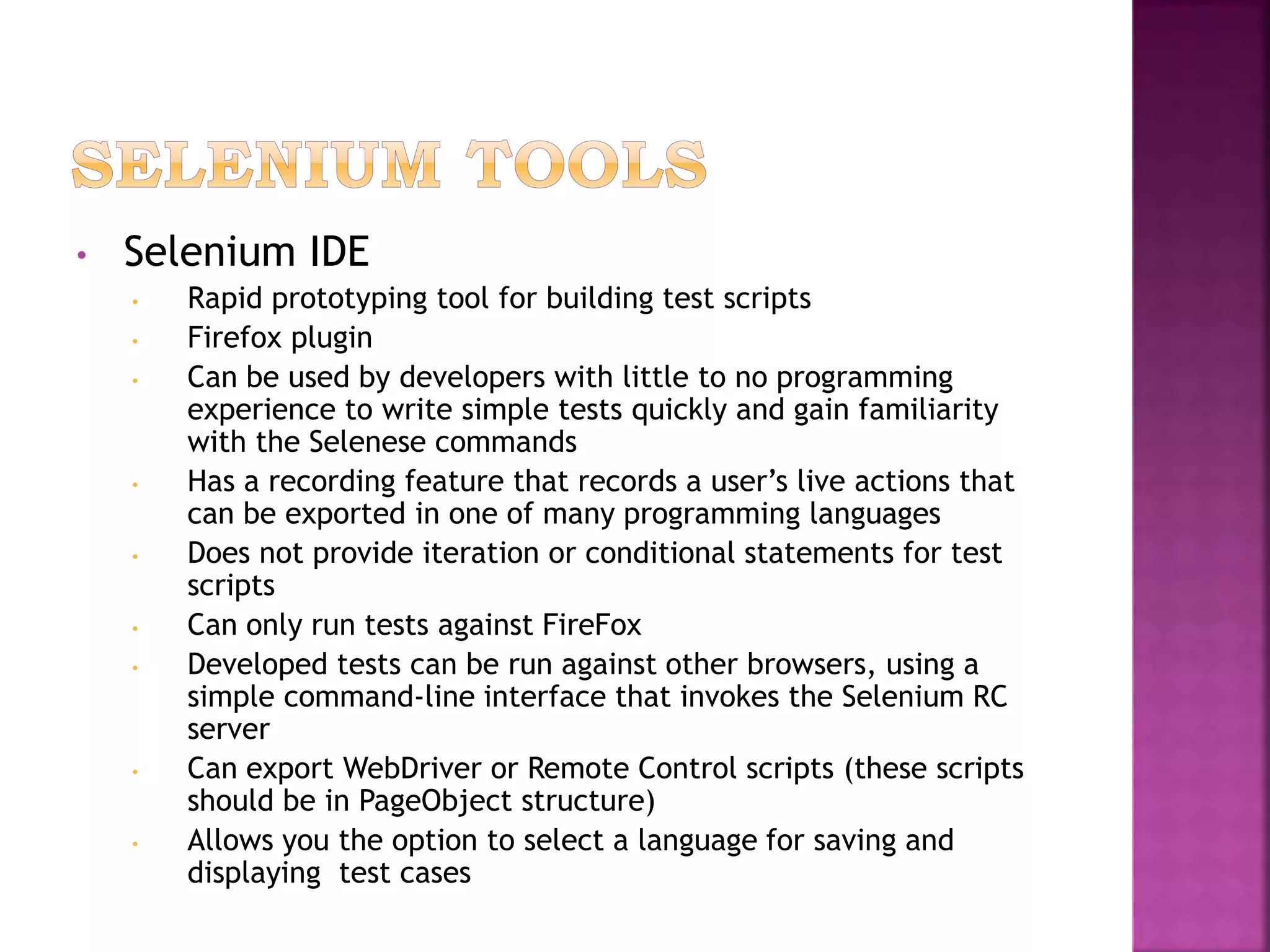 • Selenium IDE
• Rapid prototyping tool for building test scripts
• Firefox plugin
• Can be used by developers with little to no programming
experience to write simple tests quickly and gain familiarity
with the Selenese commands
• Has a recording feature that records a user’s live actions that
can be exported in one of many programming languages
• Does not provide iteration or conditional statements for test
scripts
• Can only run tests against FireFox
• Developed tests can be run against other browsers, using a
simple command-line interface that invokes the Selenium RC
server
• Can export WebDriver or Remote Control scripts (these scripts
should be in PageObject structure)
• Allows you the option to select a language for saving and
displaying test cases
 