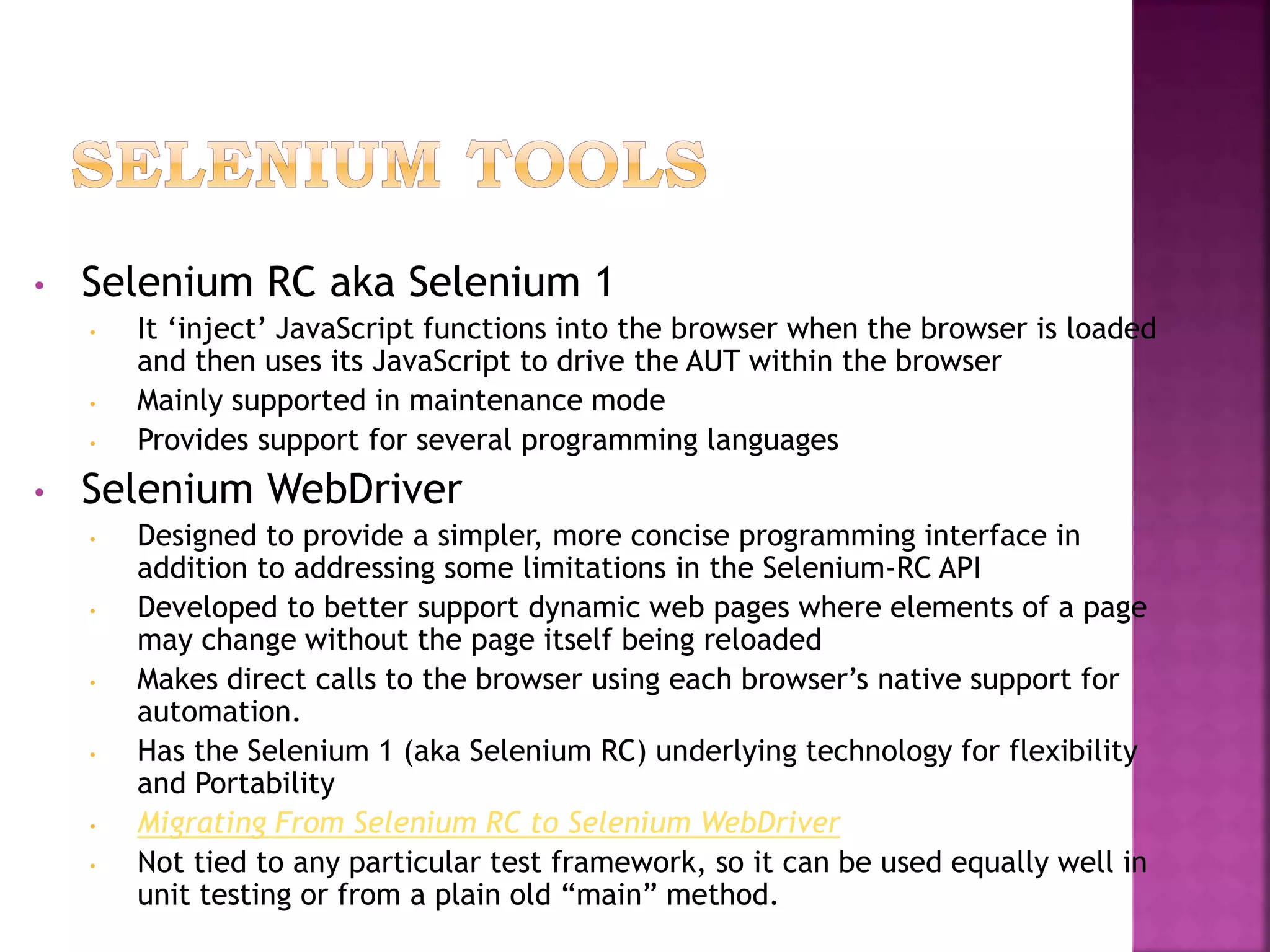 • Selenium RC aka Selenium 1
• It ‘inject’ JavaScript functions into the browser when the browser is loaded
and then uses its JavaScript to drive the AUT within the browser
• Mainly supported in maintenance mode
• Provides support for several programming languages
• Selenium WebDriver
• Designed to provide a simpler, more concise programming interface in
addition to addressing some limitations in the Selenium-RC API
• Developed to better support dynamic web pages where elements of a page
may change without the page itself being reloaded
• Makes direct calls to the browser using each browser’s native support for
automation.
• Has the Selenium 1 (aka Selenium RC) underlying technology for flexibility
and Portability
• Migrating From Selenium RC to Selenium WebDriver
• Not tied to any particular test framework, so it can be used equally well in
unit testing or from a plain old “main” method.
 