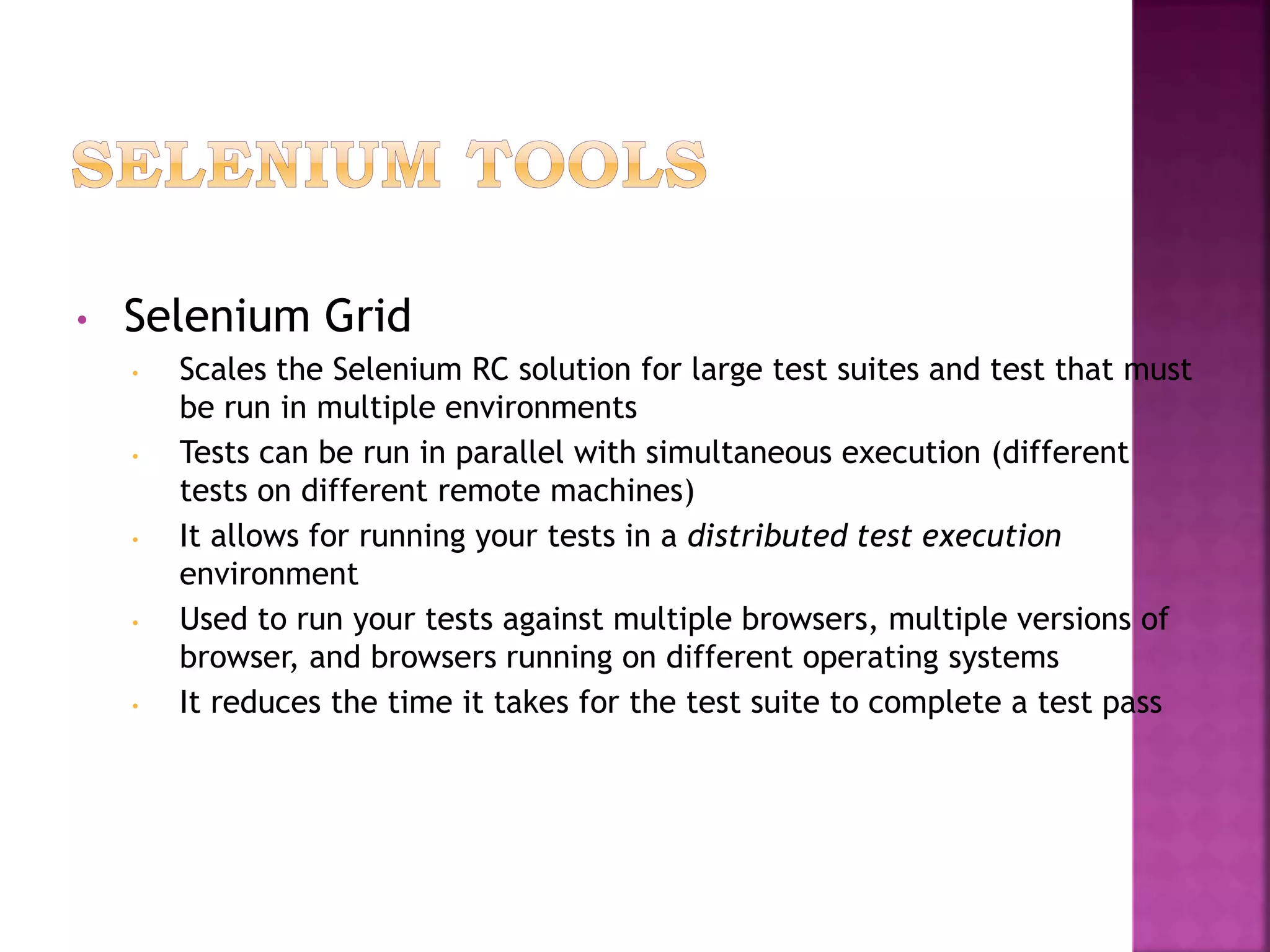 • Selenium Grid
• Scales the Selenium RC solution for large test suites and test that must
be run in multiple environments
• Tests can be run in parallel with simultaneous execution (different
tests on different remote machines)
• It allows for running your tests in a distributed test execution
environment
• Used to run your tests against multiple browsers, multiple versions of
browser, and browsers running on different operating systems
• It reduces the time it takes for the test suite to complete a test pass
 