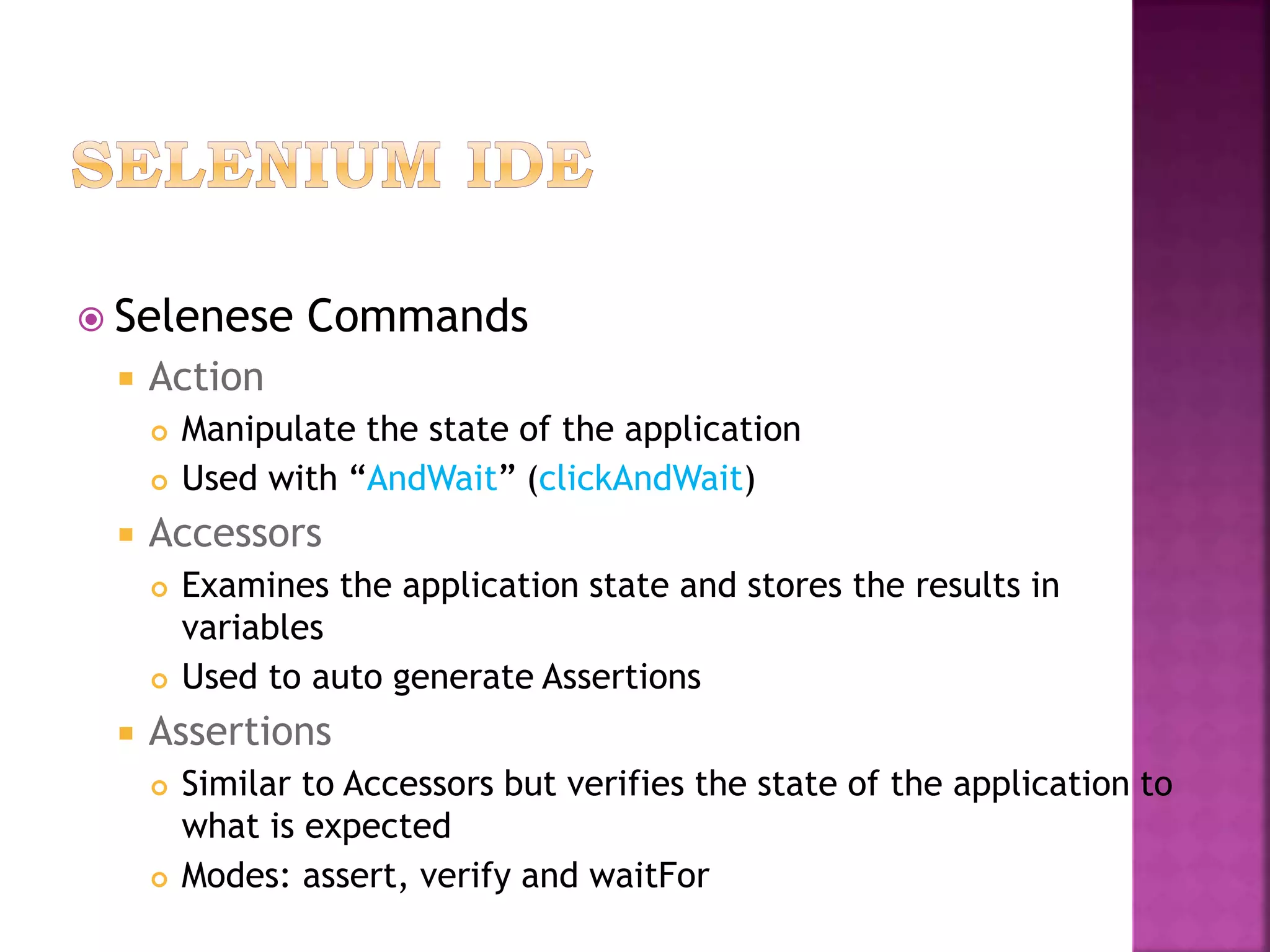  Selenese Commands
 Action
 Manipulate the state of the application
 Used with “AndWait” (clickAndWait)
 Accessors
 Examines the application state and stores the results in
variables
 Used to auto generate Assertions
 Assertions
 Similar to Accessors but verifies the state of the application to
what is expected
 Modes: assert, verify and waitFor
 