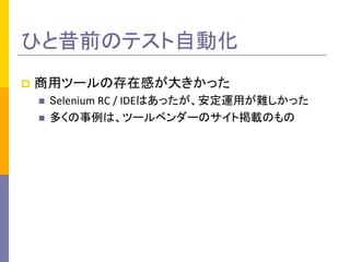 p  商用ツールの存在感が大きかった	
  
n  Selenium	
  RC	
  /	
  IDEはあったが、安定運用が難しかった	
  
n  多くの事例は、ツールベンダーのサイト掲載のもの	
  
ひと昔前のテスト自動化	
 