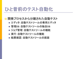 p  開発プロセスから分離された自動テスト	
  
n  エディタ：自動テストツールの専用エディタ	
  
n  管理DB：自動テストツールの独自DB	
  
n  ジョブ管理：自動テストツールの機能	
  
n  実行：自動テストツールの機能	
  
n  結果確認：自動テストツールの画面	
  
ひと昔前のテスト自動化	
 