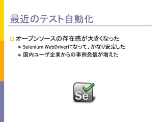 p  オープンソースの存在感が大きくなった	
  
n  Selenium	
  WebDriverになって、かなり安定した	
  
n  国内ユーザ企業からの事例発信が増えた	
  
最近のテスト自動化	
 