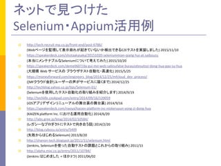 ネットで見つけた	
  
Selenium・Appium活用例	
	
  
p  hMp://tech.recruit-­‐mp.co.jp/front-­‐end/post-­‐6786/	
  	
  
	
  	
  	
  	
  	
  	
  	
  	
  	
  	
  (Webページを監視して表示崩れが起きていないか検出できるE2Eテストを実装しました)	
  2015/11/10	
  
p  hMps://speakerdeck.com/shotaakasaka/20151020-­‐seleniummian-­‐qiang-­‐hui-­‐at-­‐saibouzu	
  
	
  	
  	
  	
  	
  	
  	
  	
  	
  	
  (本当にメンテナブルなSeleniumについて考えてみた)	
  2015/10/20	
  
p  hMps://speakerdeck.com/deme0607/da-­‐gui-­‐mo-­‐web-­‐sabisufalse-­‐burauzatesutozi-­‐dong-­‐hua-­‐gao-­‐su-­‐hua	
  
	
  	
  	
  	
  	
  	
  	
  	
  	
  	
  (大規模 Web	
  サービスの ブラウザテスト自動化・高速化)	
  2015/5/25	
  
p  hMps://moneyforward.com/engineers_blog/2014/12/25/mfcloud_dev_process/	
  
	
  	
  	
  	
  	
  	
  	
  	
  	
  	
  ([MFクラウド会計]ユーザーの声がサービスに届くまで)	
  2014/12/25	
  
p  hMp://techblog.yahoo.co.jp/aps/Selenium-­‐01/	
  
	
  	
  	
  	
  	
  	
  	
  	
  	
  	
  (Seleniumを使用したテスト自動化の取り組みを紹介します)	
  2014/9/19	
  
p  hMp://techlife.cookpad.com/entry/2014/09/16/120059	
  
	
  	
  	
  	
  	
  	
  	
  	
  	
  	
  (iOSアプリデザインリニューアルの舞台裏の舞台裏)	
  2014/9/16	
  
p  hMps://speakerdeck.com/naoya/kaizen-­‐placorm-­‐inc-­‐niokeruyun-­‐yong-­‐zi-­‐dong-­‐hua	
  
	
  	
  	
  	
  	
  	
  	
  	
  	
  	
  (KAIZEN	
  placorm	
  Inc.	
  における運用自動化)	
  2014/6/20	
  
p  hMp://labs.gree.jp/blog/2014/02/10584/	
  
	
  	
  	
  	
  	
  	
  	
  	
  	
  	
  (レガシーなプロダクトにテストで向き合う話)	
  2014/2/20	
  
p  hMp://blog.cybozu.io/entry/5499	
  
	
  	
  	
  	
  	
  	
  	
  	
  	
  	
  (失敗からはじめるSelenium)	
  2013/8/20	
  
p  hMp://shanon-­‐tech.blogspot.jp/2011/11/selenium.html	
  
	
  	
  	
  	
  	
  	
  	
  	
  	
  	
  (Jenkins,	
  Seleniumを使った自動テストの課題とこれからの取り組み)	
  2011/11	
  
p  hMp://alpha.mixi.co.jp/entry/2011/10784/	
  
	
  	
  	
  	
  	
  	
  	
  	
  	
  	
  (Jenkins	
  はじめました +	
  ほか3つ)	
  2011/06/02	
  
 