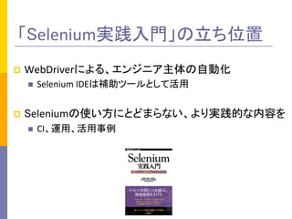 「Selenium実践入門」の立ち位置	
p  WebDriverによる、エンジニア主体の自動化	
  
n  Selenium	
  IDEは補助ツールとして活用	
  
p  Seleniumの使い方にとどまらない、より実践的な内容を	
  
n  CI、運用、活用事例	
 