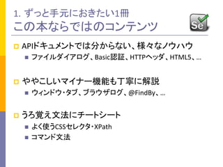 1. ずっと手元におきたい1冊	
  
この本ならではのコンテンツ	
p  APIドキュメントでは分からない、様々なノウハウ	
  
n  ファイルダイアログ、Basic認証、HTTPヘッダ、HTML5、…	
  
p  ややこしいマイナー機能も丁寧に解説	
  
n  ウィンドウ・タブ、ブラウザログ、@FindBy、…	
  
p  うろ覚え文法にチートシート	
  
n  よく使うCSSセレクタ・XPath	
  
n  コマンド文法	
  
 