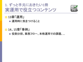 1. ずっと手元におきたい1冊	
  
実運用で役立つコンテンツ	
p  13章「運用」	
  
n  運用時に気をつけること	
  
p  14、15章「事例」	
  
n  役割分担、業務フロー、本格運用での課題、…	
  
 