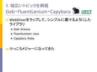 2. 幅広いトピックを網羅	
  
Geb・FluentLenium・Capybara	
p  WebDriverをラップして、シンプルに書けるようにした
ライブラリ	
  
n  Geb：Groovy	
  
n  FluentLenium：Java	
  
n  Capybara：Ruby	
  
p  けっこうメジャーになってきた	
  
 