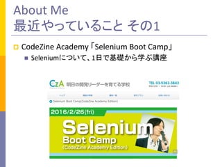 About	
  Me	
  
最近やっていること その1	
p  CodeZine	
  Academy	
  「Selenium	
  Boot	
  Camp」	
  
n  Seleniumについて、1日で基礎から学ぶ講座	
  
 