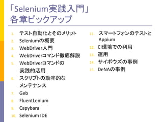 「Selenium実践入門」	
  
各章ピックアップ	
1.  テスト自動化とそのメリット	
  
2.  Seleniumの概要	
  
3.  WebDriver入門	
  
4.  WebDriverコマンド徹底解説	
  
5.  WebDriverコマンドの	
  
	
  	
  	
  	
  	
  	
  	
  実践的活用	
  
6.  スクリプトの効率的な	
  
	
  	
  	
  	
  	
  	
  	
  メンテナンス	
  
7.  Geb	
  
8.  FluentLenium	
  
9.  Capybara	
  
10.  Selenium	
  IDE	
  
11.  スマートフォンのテストと
Appium	
  
12.  CI環境での利用	
  
13.  運用	
  
14.  サイボウズの事例	
  
15.  DeNAの事例	
 
