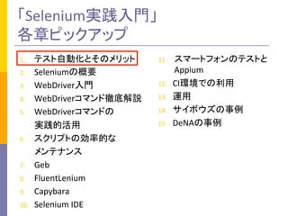 「Selenium実践入門」	
  
各章ピックアップ	
1.  テスト自動化とそのメリット	
  
2.  Seleniumの概要	
  
3.  WebDriver入門	
  
4.  WebDriverコマンド徹底解説	
  
5.  WebDriverコマンドの	
  
	
  	
  	
  	
  	
  	
  	
  実践的活用	
  
6.  スクリプトの効率的な	
  
	
  	
  	
  	
  	
  	
  	
  メンテナンス	
  
7.  Geb	
  
8.  FluentLenium	
  
9.  Capybara	
  
10.  Selenium	
  IDE	
  
11.  スマートフォンのテストと
Appium	
  
12.  CI環境での利用	
  
13.  運用	
  
14.  サイボウズの事例	
  
15.  DeNAの事例	
 