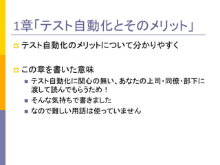 1章「テスト自動化とそのメリット」	
p  テスト自動化のメリットについて分かりやすく	
  
p  この章を書いた意味	
  
n  テスト自動化に関心の無い、あなたの上司・同僚・部下に
渡して読んでもらうため！	
  
n  そんな気持ちで書きました	
  
n  なので難しい用語は使っていません	
  
 