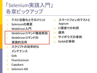「Selenium実践入門」	
  
各章ピックアップ	
1.  テスト自動化とそのメリット	
  
2.  Seleniumの概要	
  
3.  WebDriver入門	
  
4.  WebDriverコマンド徹底解説	
  
5.  WebDriverコマンドの	
  
	
  	
  	
  	
  	
  	
  	
  実践的活用	
  
6.  スクリプトの効率的な	
  
	
  	
  	
  	
  	
  	
  	
  メンテナンス	
  
7.  Geb	
  
8.  FluentLenium	
  
9.  Capybara	
  
10.  Selenium	
  IDE	
  
11.  スマートフォンのテストと
Appium	
  
12.  CI環境での利用	
  
13.  運用	
  
14.  サイボウズの事例	
  
15.  DeNAの事例	
 