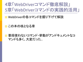 4章「WebDriverコマンド徹底解説」	
  
5章「WebDriverコマンドの実践的活用」	
p  WebDriverの各コマンドを掘り下げて解説	
  
p  この本の核となる章	
  
p  普段使わないコマンド・挙動がアンドキュメントなコ
マンドも多く、大変だった..	
 