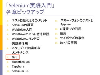 「Selenium実践入門」	
  
各章ピックアップ	
1.  テスト自動化とそのメリット	
  
2.  Seleniumの概要	
  
3.  WebDriver入門	
  
4.  WebDriverコマンド徹底解説	
  
5.  WebDriverコマンドの	
  
	
  	
  	
  	
  	
  	
  	
  実践的活用	
  
6.  スクリプトの効率的な	
  
	
  	
  	
  	
  	
  	
  	
  メンテナンス	
  
7.  Geb	
  
8.  FluentLenium	
  
9.  Capybara	
  
10.  Selenium	
  IDE	
  
11.  スマートフォンのテストと
Appium	
  
12.  CI環境での利用	
  
13.  運用	
  
14.  サイボウズの事例	
  
15.  DeNAの事例	
 