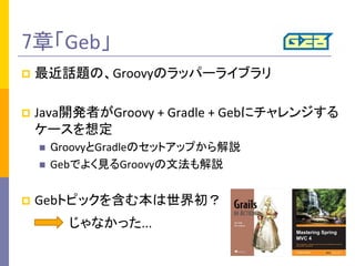 7章「Geb」	
p  最近話題の、Groovyのラッパーライブラリ	
  
p  Java開発者がGroovy	
  +	
  Gradle	
  +	
  Gebにチャレンジする
ケースを想定	
  
n  GroovyとGradleのセットアップから解説	
  
n  Gebでよく見るGroovyの文法も解説	
  
p  Gebトピックを含む本は世界初？	
  
じゃなかった...	
 