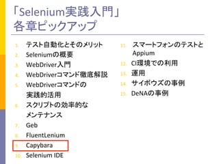 「Selenium実践入門」	
  
各章ピックアップ	
1.  テスト自動化とそのメリット	
  
2.  Seleniumの概要	
  
3.  WebDriver入門	
  
4.  WebDriverコマンド徹底解説	
  
5.  WebDriverコマンドの	
  
	
  	
  	
  	
  	
  	
  	
  実践的活用	
  
6.  スクリプトの効率的な	
  
	
  	
  	
  	
  	
  	
  	
  メンテナンス	
  
7.  Geb	
  
8.  FluentLenium	
  
9.  Capybara	
  
10.  Selenium	
  IDE	
  
11.  スマートフォンのテストと
Appium	
  
12.  CI環境での利用	
  
13.  運用	
  
14.  サイボウズの事例	
  
15.  DeNAの事例	
 