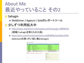 About	
  Me	
  
最近やっていること その2	
p  Sahagin	
  
n  WebDriver	
  /	
  Appium	
  /	
  Gebのレポートツール	
  
p  少しずつ利用拡大中	
  
n  hMp://www.slideshare.net/hayabusa333/sahagin-­‐49899019	
  
	
  	
  	
  	
  	
  (現場にsahaginを取り入れた話)	
  
n  hMp://qiita.com/hiroshitoda/items/ddT88T2aeb2bbc3393	
  
	
  	
  	
  	
  	
  (Seleniumの薄っすい話1:俺とSahagin)	
  
 