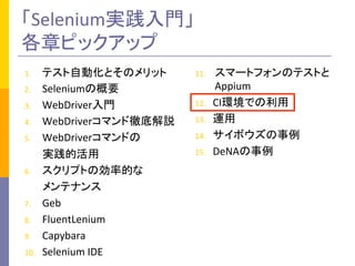 「Selenium実践入門」	
  
各章ピックアップ	
1.  テスト自動化とそのメリット	
  
2.  Seleniumの概要	
  
3.  WebDriver入門	
  
4.  WebDriverコマンド徹底解説	
  
5.  WebDriverコマンドの	
  
	
  	
  	
  	
  	
  	
  	
  実践的活用	
  
6.  スクリプトの効率的な	
  
	
  	
  	
  	
  	
  	
  	
  メンテナンス	
  
7.  Geb	
  
8.  FluentLenium	
  
9.  Capybara	
  
10.  Selenium	
  IDE	
  
11.  スマートフォンのテストと
Appium	
  
12.  CI環境での利用	
  
13.  運用	
  
14.  サイボウズの事例	
  
15.  DeNAの事例	
 