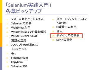 「Selenium実践入門」	
  
各章ピックアップ	
1.  テスト自動化とそのメリット	
  
2.  Seleniumの概要	
  
3.  WebDriver入門	
  
4.  WebDriverコマンド徹底解説	
  
5.  WebDriverコマンドの	
  
	
  	
  	
  	
  	
  	
  	
  実践的活用	
  
6.  スクリプトの効率的な	
  
	
  	
  	
  	
  	
  	
  	
  メンテナンス	
  
7.  Geb	
  
8.  FluentLenium	
  
9.  Capybara	
  
10.  Selenium	
  IDE	
  
11.  スマートフォンのテストと
Appium	
  
12.  CI環境での利用	
  
13.  運用	
  
14.  サイボウズの事例	
  
15.  DeNAの事例	
 