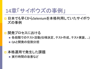 14章「サイボウズの事例」	
p  日本でも早くからSeleniumを本格利用していたサイボウ
ズの事例	
  
p  開発プロセスにおける	
  
n  各段階でのテスト活動(仕様決定、テスト作成、テスト実装、…)	
  
n  QAと開発の役割分担	
  
p  本格運用で発生した課題	
  
n  実行時間の改善など	
  
 